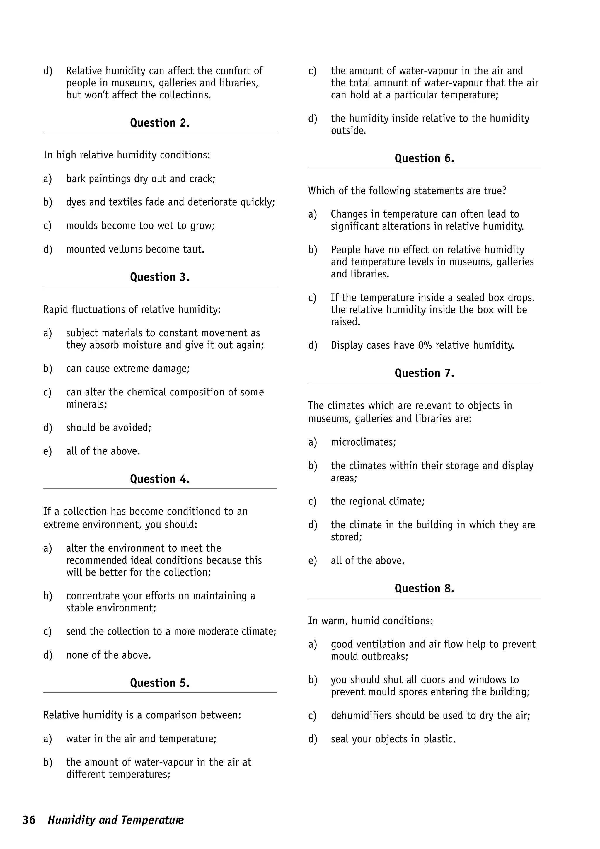 d)   Relative humidity can affect the comfort of       c)   the amount of water-vapour in the air and
        people in museums, galleries and libraries,            the total amount of water-vapour that the air
        but won’t affect the collections.                      can hold at a particular temperature;

                      Question 2.                         d)   the humidity inside relative to the humidity
                                                               outside.

   In high relative humidity conditions:                                     Question 6.
   a)   bark paintings dry out and crack;
                                                          Which of the following statements are true?
   b)   dyes and textiles fade and deteriorate quickly;
                                                          a)   Changes in temperature can often lead to
   c)   moulds become too wet to grow;                         significant alterations in relative humidity.

   d)   mounted vellums become taut.                      b)   People have no effect on relative humidity
                                                               and temperature levels in museums, galleries
                      Question 3.                              and libraries.

                                                          c)   If the temperature inside a sealed box drops,
   Rapid fluctuations of relative humidity:                    the relative humidity inside the box will be
                                                               raised.
   a)   subject materials to constant movement as
        they absorb moisture and give it out again;       d)   Display cases have 0% relative humidity.

   b)   can cause extreme damage;                                            Question 7.
   c)   can alter the chemical composition of some
        minerals;                                         The climates which are relevant to objects in
                                                          museums, galleries and libraries are:
   d)   should be avoided;
                                                          a)   microclimates;
   e)   all of the above.
                                                          b)   the climates within their storage and display
                      Question 4.                              areas;

                                                          c)   the regional climate;
   If a collection has become conditioned to an
   extreme environment, you should:                       d)   the climate in the building in which they are
                                                               stored;
   a)   alter the environment to meet the
        recommended ideal conditions because this         e)   all of the above.
        will be better for the collection;
                                                                             Question 8.
   b)   concentrate your efforts on maintaining a
        stable environment;
                                                          In warm, humid conditions:
   c)   send the collection to a more moderate climate;
                                                          a)   good ventilation and air flow help to prevent
   d)   none of the above.                                     mould outbreaks;

                      Question 5.                         b)   you should shut all doors and windows to
                                                               prevent mould spores entering the building;

   Relative humidity is a comparison between:             c)   dehumidifiers should be used to dry the air;

   a)   water in the air and temperature;                 d)   seal your objects in plastic.

   b)   the amount of water-vapour in the air at
        different temperatures;



36 Humidity and Temperature
 