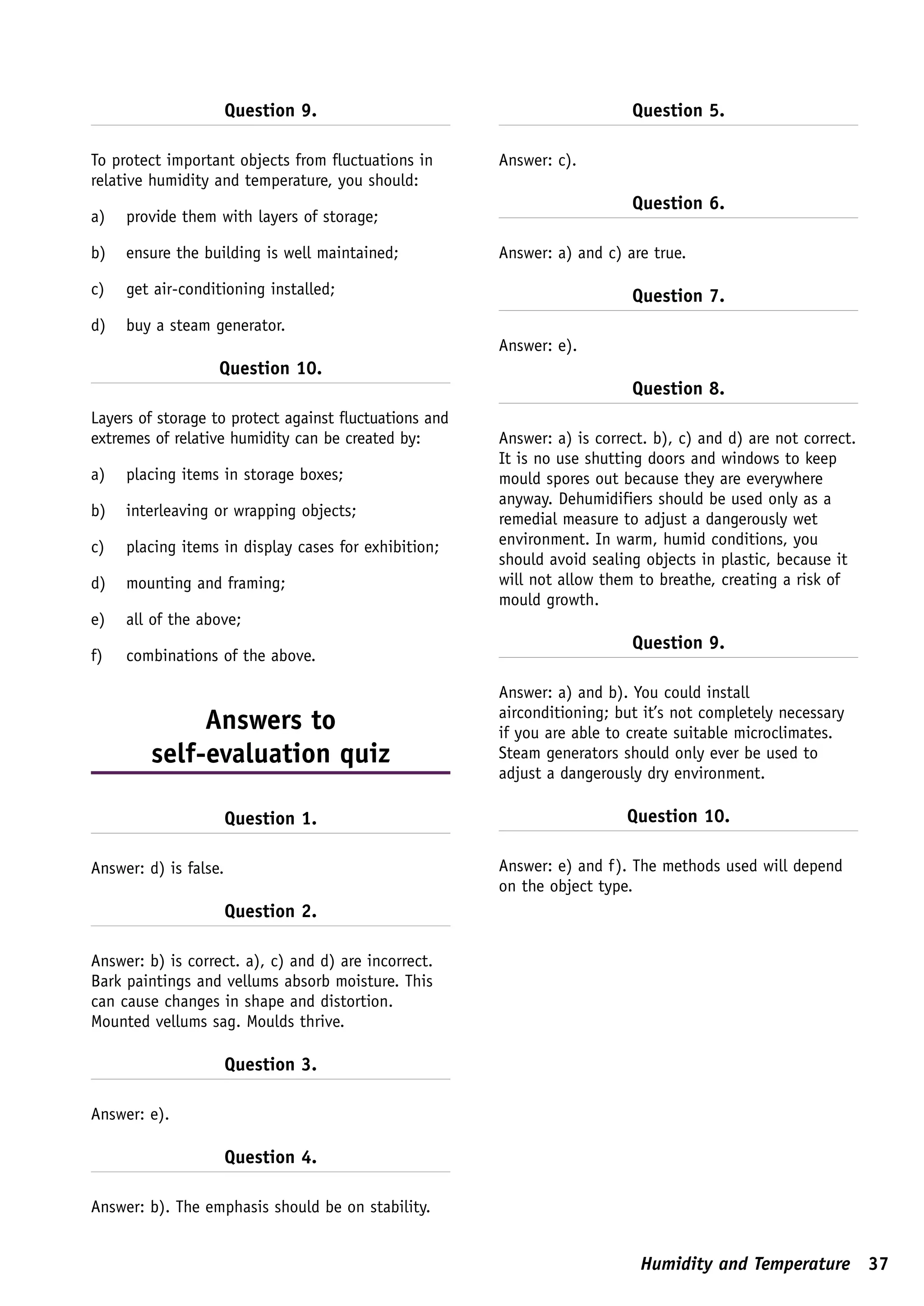 Question 9.                                         Question 5.

To protect important objects from fluctuations in       Answer: c).
relative humidity and temperature, you should:
                                                                           Question 6.
a)   provide them with layers of storage;

b)   ensure the building is well maintained;            Answer: a) and c) are true.

c)   get air-conditioning installed;                                       Question 7.
d)   buy a steam generator.
                                                        Answer: e).
                   Question 10.
                                                                           Question 8.
Layers of storage to protect against fluctuations and
extremes of relative humidity can be created by:        Answer: a) is correct. b), c) and d) are not correct.
                                                        It is no use shutting doors and windows to keep
a)   placing items in storage boxes;                    mould spores out because they are everywhere
                                                        anyway. Dehumidifiers should be used only as a
b)   interleaving or wrapping objects;                  remedial measure to adjust a dangerously wet
c)   placing items in display cases for exhibition;     environment. In warm, humid conditions, you
                                                        should avoid sealing objects in plastic, because it
d)   mounting and framing;                              will not allow them to breathe, creating a risk of
                                                        mould growth.
e)   all of the above;
                                                                           Question 9.
f)   combinations of the above.

                                                        Answer: a) and b). You could install
                                                        airconditioning; but it’s not completely necessary
              Answers to                                if you are able to create suitable microclimates.
         self-evaluation quiz                           Steam generators should only ever be used to
                                                        adjust a dangerously dry environment.

                       Question 1.                                         Question 10.

Answer: d) is false.                                    Answer: e) and f). The methods used will depend
                                                        on the object type.
                       Question 2.

Answer: b) is correct. a), c) and d) are incorrect.
Bark paintings and vellums absorb moisture. This
can cause changes in shape and distortion.
Mounted vellums sag. Moulds thrive.

                       Question 3.

Answer: e).

                       Question 4.

Answer: b). The emphasis should be on stability.


                                                                             Humidity and Temperature 37
 