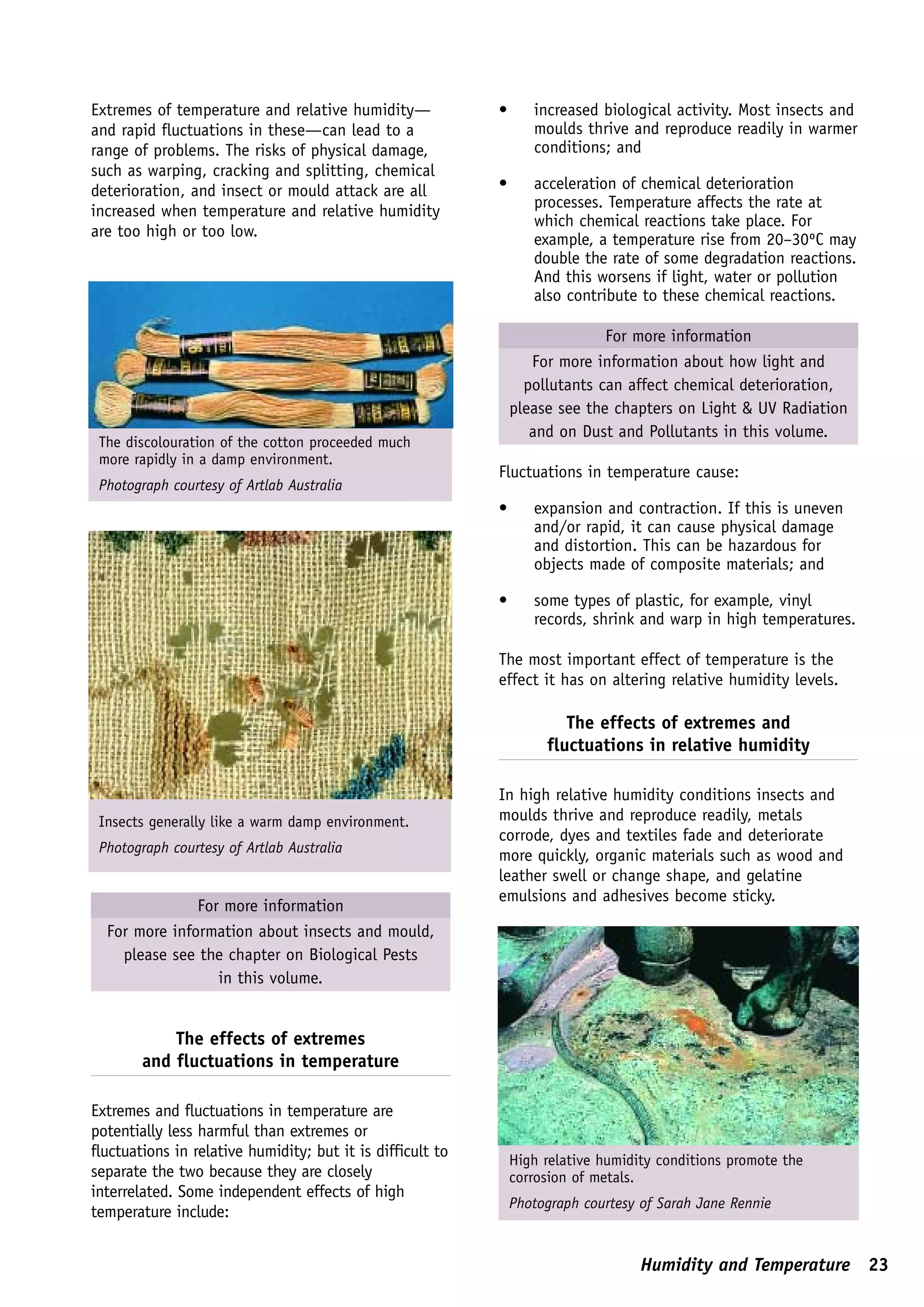 Extremes of temperature and relative humidity—              •      increased biological activity. Most insects and
and rapid fluctuations in these—can lead to a                      moulds thrive and reproduce readily in warmer
range of problems. The risks of physical damage,                   conditions; and
such as warping, cracking and splitting, chemical
deterioration, and insect or mould attack are all           •      acceleration of chemical deterioration
                                                                   processes. Temperature affects the rate at
increased when temperature and relative humidity
                                                                   which chemical reactions take place. For
are too high or too low.                                           example, a temperature rise from 20–30ºC may
                                                                   double the rate of some degradation reactions.
                                                                   And this worsens if light, water or pollution
                                                                   also contribute to these chemical reactions.

                                                                              For more information
                                                                   For more information about how light and
                                                                  pollutants can affect chemical deterioration,
                                                                please see the chapters on Light & UV Radiation
                                                                   and on Dust and Pollutants in this volume.
 The discolouration of the cotton proceeded much
 more rapidly in a damp environment.
                                                            Fluctuations in temperature cause:
 Photograph courtesy of Artlab Australia
                                                            •      expansion and contraction. If this is uneven
                                                                   and/or rapid, it can cause physical damage
                                                                   and distortion. This can be hazardous for
                                                                   objects made of composite materials; and

                                                            •      some types of plastic, for example, vinyl
                                                                   records, shrink and warp in high temperatures.

                                                            The most important effect of temperature is the
                                                            effect it has on altering relative humidity levels.

                                                                        The effects of extremes and
                                                                     fluctuations in relative humidity

                                                            In high relative humidity conditions insects and
 Insects generally like a warm damp environment.            moulds thrive and reproduce readily, metals
                                                            corrode, dyes and textiles fade and deteriorate
 Photograph courtesy of Artlab Australia
                                                            more quickly, organic materials such as wood and
                                                            leather swell or change shape, and gelatine
                                                            emulsions and adhesives become sticky.
               For more information
  For more information about insects and mould,
    please see the chapter on Biological Pests
                  in this volume.


            The effects of extremes
        and fluctuations in temperature

Extremes and fluctuations in temperature are
potentially less harmful than extremes or
fluctuations in relative humidity; but it is difficult to
                                                                High relative humidity conditions promote the
separate the two because they are closely                       corrosion of metals.
interrelated. Some independent effects of high
                                                                Photograph courtesy of Sarah Jane Rennie
temperature include:


                                                                                    Humidity and Temperature 23
 