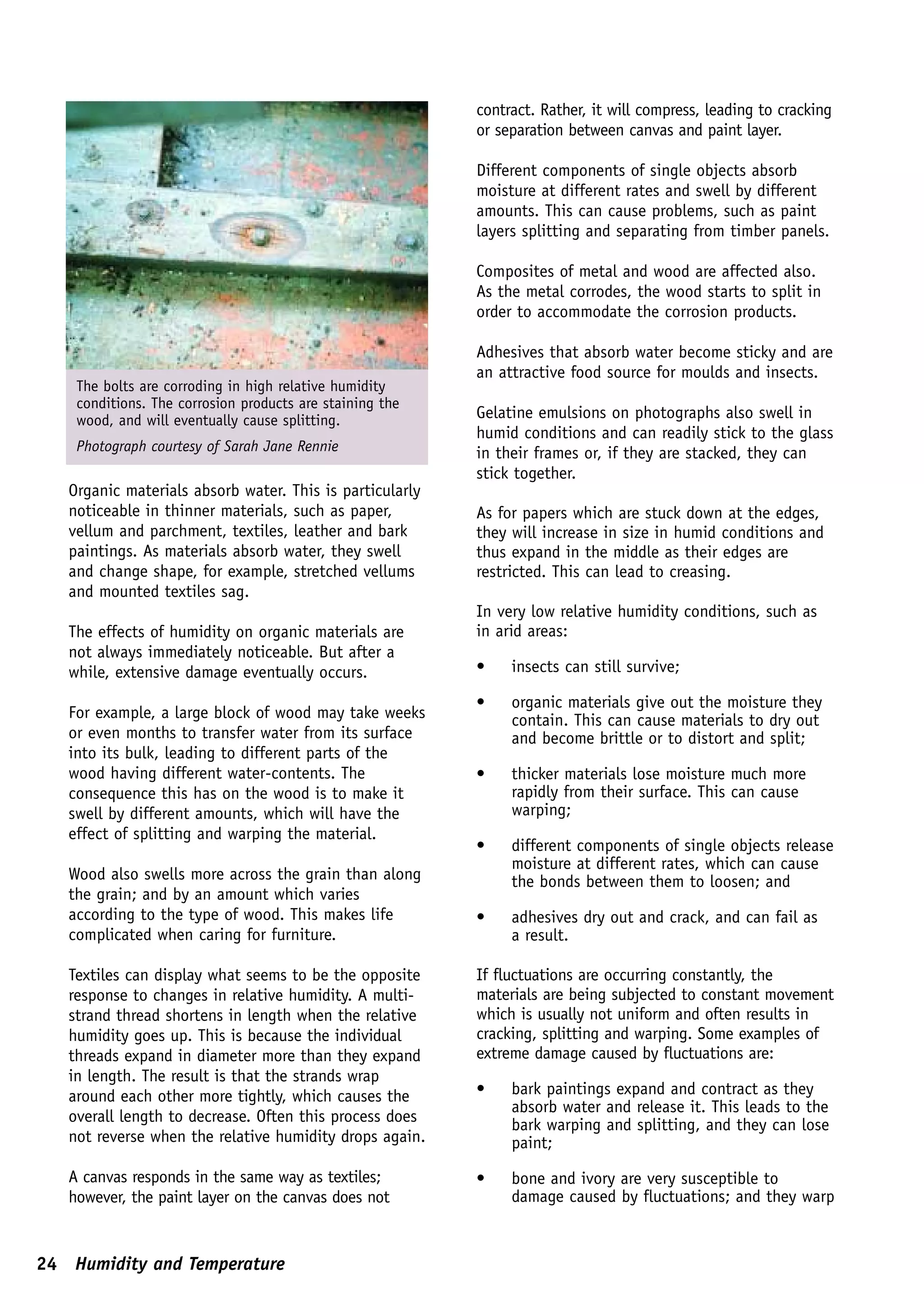 contract. Rather, it will compress, leading to cracking
                                                          or separation between canvas and paint layer.

                                                          Different components of single objects absorb
                                                          moisture at different rates and swell by different
                                                          amounts. This can cause problems, such as paint
                                                          layers splitting and separating from timber panels.

                                                          Composites of metal and wood are affected also.
                                                          As the metal corrodes, the wood starts to split in
                                                          order to accommodate the corrosion products.

                                                          Adhesives that absorb water become sticky and are
                                                          an attractive food source for moulds and insects.
    The bolts are corroding in high relative humidity
    conditions. The corrosion products are staining the
    wood, and will eventually cause splitting.            Gelatine emulsions on photographs also swell in
                                                          humid conditions and can readily stick to the glass
    Photograph courtesy of Sarah Jane Rennie              in their frames or, if they are stacked, they can
                                                          stick together.
   Organic materials absorb water. This is particularly
   noticeable in thinner materials, such as paper,        As for papers which are stuck down at the edges,
   vellum and parchment, textiles, leather and bark       they will increase in size in humid conditions and
   paintings. As materials absorb water, they swell       thus expand in the middle as their edges are
   and change shape, for example, stretched vellums       restricted. This can lead to creasing.
   and mounted textiles sag.
                                                          In very low relative humidity conditions, such as
   The effects of humidity on organic materials are       in arid areas:
   not always immediately noticeable. But after a
   while, extensive damage eventually occurs.             •    insects can still survive;

                                                          •    organic materials give out the moisture they
   For example, a large block of wood may take weeks           contain. This can cause materials to dry out
   or even months to transfer water from its surface           and become brittle or to distort and split;
   into its bulk, leading to different parts of the
   wood having different water-contents. The              •    thicker materials lose moisture much more
   consequence this has on the wood is to make it              rapidly from their surface. This can cause
   swell by different amounts, which will have the             warping;
   effect of splitting and warping the material.
                                                          •    different components of single objects release
                                                               moisture at different rates, which can cause
   Wood also swells more across the grain than along           the bonds between them to loosen; and
   the grain; and by an amount which varies
   according to the type of wood. This makes life         •    adhesives dry out and crack, and can fail as
   complicated when caring for furniture.                      a result.

   Textiles can display what seems to be the opposite     If fluctuations are occurring constantly, the
   response to changes in relative humidity. A multi-     materials are being subjected to constant movement
   strand thread shortens in length when the relative     which is usually not uniform and often results in
   humidity goes up. This is because the individual       cracking, splitting and warping. Some examples of
   threads expand in diameter more than they expand       extreme damage caused by fluctuations are:
   in length. The result is that the strands wrap
   around each other more tightly, which causes the       •    bark paintings expand and contract as they
                                                               absorb water and release it. This leads to the
   overall length to decrease. Often this process does         bark warping and splitting, and they can lose
   not reverse when the relative humidity drops again.         paint;
   A canvas responds in the same way as textiles;         •    bone and ivory are very susceptible to
   however, the paint layer on the canvas does not             damage caused by fluctuations; and they warp


24 Humidity and Temperature
 