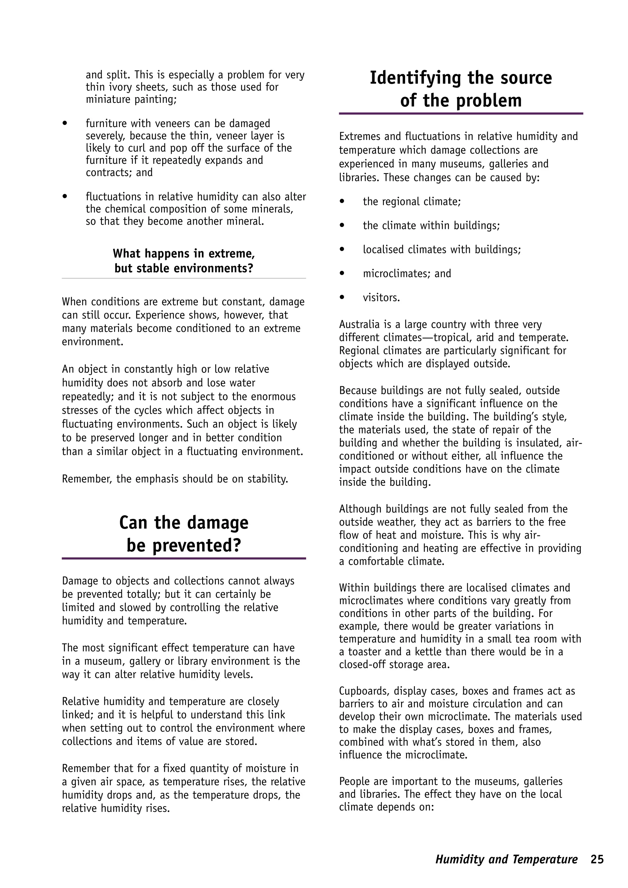 and split. This is especially a problem for very         Identifying the source
     thin ivory sheets, such as those used for
     miniature painting;                                         of the problem
•    furniture with veneers can be damaged
     severely, because the thin, veneer layer is        Extremes and fluctuations in relative humidity and
     likely to curl and pop off the surface of the      temperature which damage collections are
     furniture if it repeatedly expands and             experienced in many museums, galleries and
     contracts; and                                     libraries. These changes can be caused by:
•    fluctuations in relative humidity can also alter   •    the regional climate;
     the chemical composition of some minerals,
     so that they become another mineral.               •    the climate within buildings;

           What happens in extreme,                     •    localised climates with buildings;
           but stable environments?                     •    microclimates; and

When conditions are extreme but constant, damage        •    visitors.
can still occur. Experience shows, however, that
many materials become conditioned to an extreme         Australia is a large country with three very
environment.                                            different climates—tropical, arid and temperate.
                                                        Regional climates are particularly significant for
An object in constantly high or low relative            objects which are displayed outside.
humidity does not absorb and lose water
                                                        Because buildings are not fully sealed, outside
repeatedly; and it is not subject to the enormous
                                                        conditions have a significant influence on the
stresses of the cycles which affect objects in
                                                        climate inside the building. The building’s style,
fluctuating environments. Such an object is likely      the materials used, the state of repair of the
to be preserved longer and in better condition          building and whether the building is insulated, air-
than a similar object in a fluctuating environment.     conditioned or without either, all influence the
                                                        impact outside conditions have on the climate
Remember, the emphasis should be on stability.          inside the building.

                                                        Although buildings are not fully sealed from the
            Can the damage                              outside weather, they act as barriers to the free
                                                        flow of heat and moisture. This is why air-
             be prevented?                              conditioning and heating are effective in providing
                                                        a comfortable climate.
Damage to objects and collections cannot always
                                                        Within buildings there are localised climates and
be prevented totally; but it can certainly be
                                                        microclimates where conditions vary greatly from
limited and slowed by controlling the relative
                                                        conditions in other parts of the building. For
humidity and temperature.                               example, there would be greater variations in
                                                        temperature and humidity in a small tea room with
The most significant effect temperature can have        a toaster and a kettle than there would be in a
in a museum, gallery or library environment is the      closed-off storage area.
way it can alter relative humidity levels.
                                                        Cupboards, display cases, boxes and frames act as
Relative humidity and temperature are closely           barriers to air and moisture circulation and can
linked; and it is helpful to understand this link       develop their own microclimate. The materials used
when setting out to control the environment where       to make the display cases, boxes and frames,
collections and items of value are stored.              combined with what’s stored in them, also
                                                        influence the microclimate.
Remember that for a fixed quantity of moisture in
a given air space, as temperature rises, the relative   People are important to the museums, galleries
humidity drops and, as the temperature drops, the       and libraries. The effect they have on the local
relative humidity rises.                                climate depends on:



                                                                            Humidity and Temperature 25
 