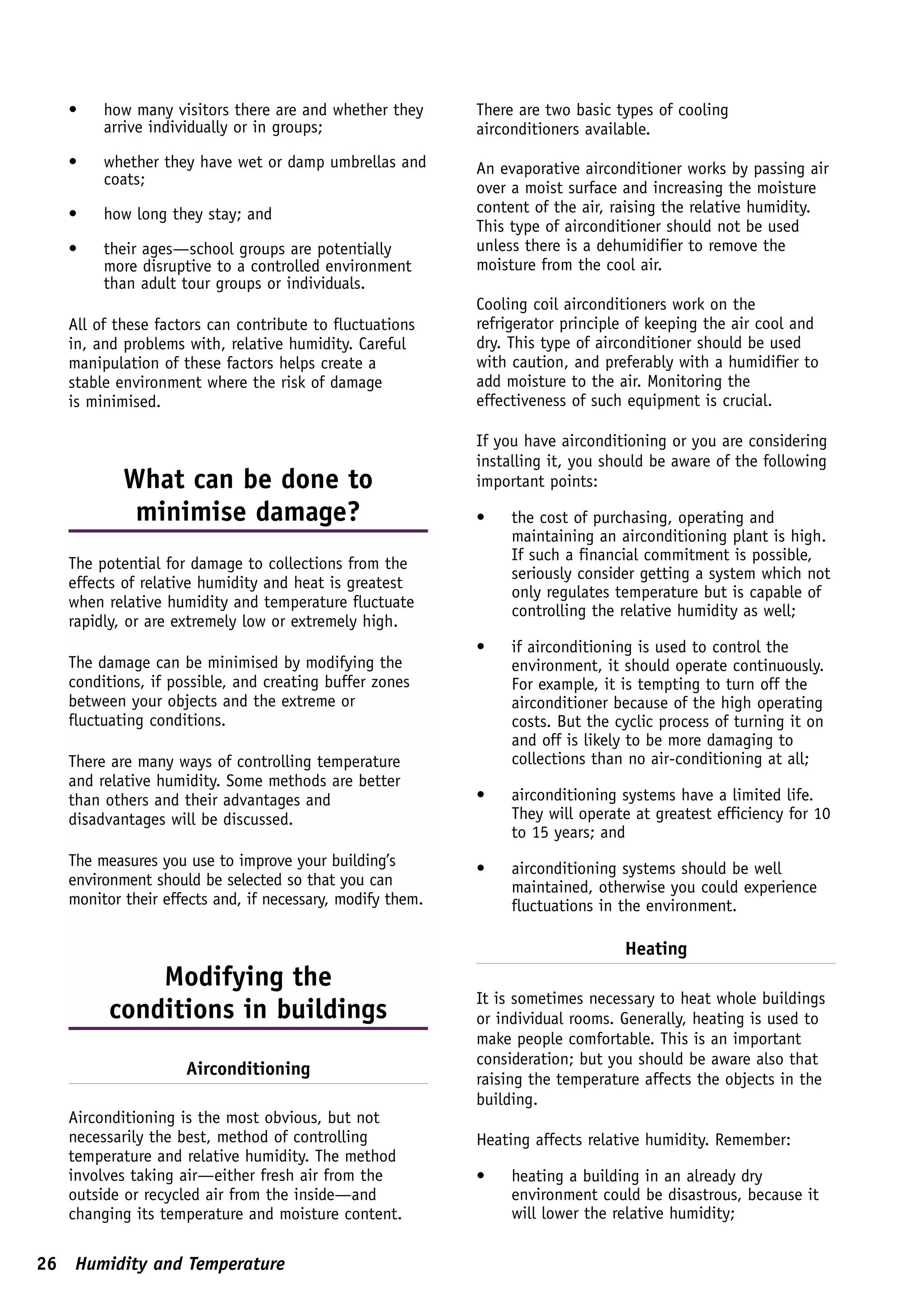 •    how many visitors there are and whether they       There are two basic types of cooling
        arrive individually or in groups;                  airconditioners available.
   •    whether they have wet or damp umbrellas and        An evaporative airconditioner works by passing air
        coats;
                                                           over a moist surface and increasing the moisture
   •    how long they stay; and                            content of the air, raising the relative humidity.
                                                           This type of airconditioner should not be used
   •    their ages—school groups are potentially           unless there is a dehumidifier to remove the
        more disruptive to a controlled environment        moisture from the cool air.
        than adult tour groups or individuals.
                                                           Cooling coil airconditioners work on the
   All of these factors can contribute to fluctuations     refrigerator principle of keeping the air cool and
   in, and problems with, relative humidity. Careful       dry. This type of airconditioner should be used
   manipulation of these factors helps create a            with caution, and preferably with a humidifier to
   stable environment where the risk of damage             add moisture to the air. Monitoring the
   is minimised.                                           effectiveness of such equipment is crucial.

                                                           If you have airconditioning or you are considering
                                                           installing it, you should be aware of the following
           What can be done to                             important points:
            minimise damage?                               •    the cost of purchasing, operating and
                                                                maintaining an airconditioning plant is high.
                                                                If such a financial commitment is possible,
   The potential for damage to collections from the
                                                                seriously consider getting a system which not
   effects of relative humidity and heat is greatest
                                                                only regulates temperature but is capable of
   when relative humidity and temperature fluctuate
                                                                controlling the relative humidity as well;
   rapidly, or are extremely low or extremely high.
                                                           •    if airconditioning is used to control the
   The damage can be minimised by modifying the                 environment, it should operate continuously.
   conditions, if possible, and creating buffer zones           For example, it is tempting to turn off the
   between your objects and the extreme or                      airconditioner because of the high operating
   fluctuating conditions.                                      costs. But the cyclic process of turning it on
                                                                and off is likely to be more damaging to
   There are many ways of controlling temperature               collections than no air-conditioning at all;
   and relative humidity. Some methods are better
   than others and their advantages and                    •    airconditioning systems have a limited life.
   disadvantages will be discussed.                             They will operate at greatest efficiency for 10
                                                                to 15 years; and
   The measures you use to improve your building’s         •    airconditioning systems should be well
   environment should be selected so that you can               maintained, otherwise you could experience
   monitor their effects and, if necessary, modify them.        fluctuations in the environment.

                                                                                Heating
             Modifying the
                                                           It is sometimes necessary to heat whole buildings
         conditions in buildings                           or individual rooms. Generally, heating is used to
                                                           make people comfortable. This is an important
                                                           consideration; but you should be aware also that
                    Airconditioning
                                                           raising the temperature affects the objects in the
                                                           building.
   Airconditioning is the most obvious, but not
   necessarily the best, method of controlling             Heating affects relative humidity. Remember:
   temperature and relative humidity. The method
   involves taking air—either fresh air from the           •    heating a building in an already dry
   outside or recycled air from the inside—and                  environment could be disastrous, because it
   changing its temperature and moisture content.               will lower the relative humidity;

26 Humidity and Temperature
 