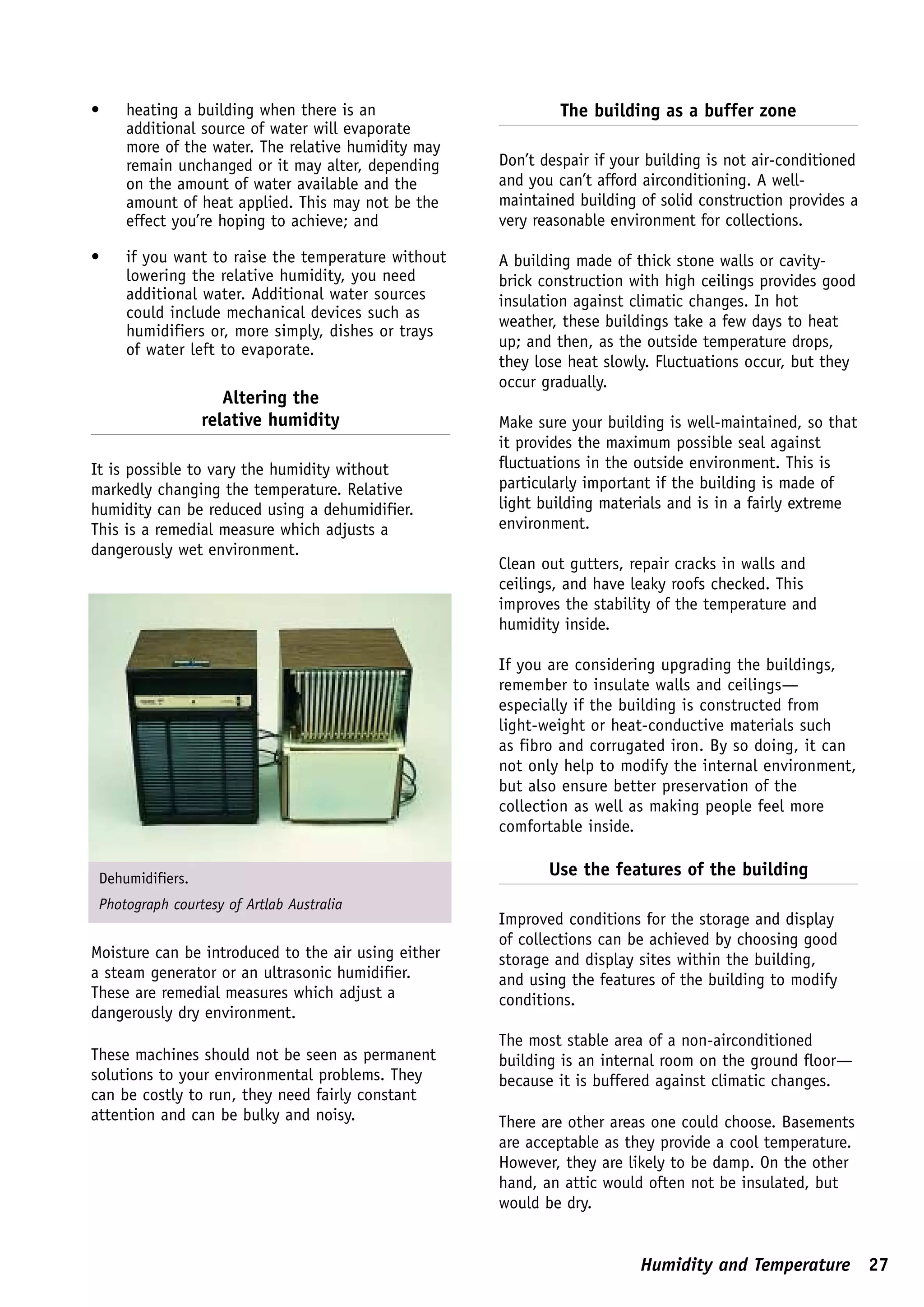 •    heating a building when there is an                      The building as a buffer zone
     additional source of water will evaporate
     more of the water. The relative humidity may
     remain unchanged or it may alter, depending     Don’t despair if your building is not air-conditioned
     on the amount of water available and the        and you can’t afford airconditioning. A well-
     amount of heat applied. This may not be the     maintained building of solid construction provides a
     effect you’re hoping to achieve; and            very reasonable environment for collections.

•    if you want to raise the temperature without    A building made of thick stone walls or cavity-
     lowering the relative humidity, you need        brick construction with high ceilings provides good
     additional water. Additional water sources      insulation against climatic changes. In hot
     could include mechanical devices such as
                                                     weather, these buildings take a few days to heat
     humidifiers or, more simply, dishes or trays
     of water left to evaporate.                     up; and then, as the outside temperature drops,
                                                     they lose heat slowly. Fluctuations occur, but they
                                                     occur gradually.
                     Altering the
                  relative humidity                  Make sure your building is well-maintained, so that
                                                     it provides the maximum possible seal against
It is possible to vary the humidity without          fluctuations in the outside environment. This is
markedly changing the temperature. Relative          particularly important if the building is made of
humidity can be reduced using a dehumidifier.        light building materials and is in a fairly extreme
This is a remedial measure which adjusts a           environment.
dangerously wet environment.
                                                     Clean out gutters, repair cracks in walls and
                                                     ceilings, and have leaky roofs checked. This
                                                     improves the stability of the temperature and
                                                     humidity inside.

                                                     If you are considering upgrading the buildings,
                                                     remember to insulate walls and ceilings—
                                                     especially if the building is constructed from
                                                     light-weight or heat-conductive materials such
                                                     as fibro and corrugated iron. By so doing, it can
                                                     not only help to modify the internal environment,
                                                     but also ensure better preservation of the
                                                     collection as well as making people feel more
                                                     comfortable inside.


 Dehumidifiers.
                                                            Use the features of the building
 Photograph courtesy of Artlab Australia
                                                     Improved conditions for the storage and display
                                                     of collections can be achieved by choosing good
Moisture can be introduced to the air using either   storage and display sites within the building,
a steam generator or an ultrasonic humidifier.       and using the features of the building to modify
These are remedial measures which adjust a           conditions.
dangerously dry environment.
                                                     The most stable area of a non-airconditioned
These machines should not be seen as permanent       building is an internal room on the ground floor—
solutions to your environmental problems. They       because it is buffered against climatic changes.
can be costly to run, they need fairly constant
attention and can be bulky and noisy.                There are other areas one could choose. Basements
                                                     are acceptable as they provide a cool temperature.
                                                     However, they are likely to be damp. On the other
                                                     hand, an attic would often not be insulated, but
                                                     would be dry.


                                                                         Humidity and Temperature 27
 