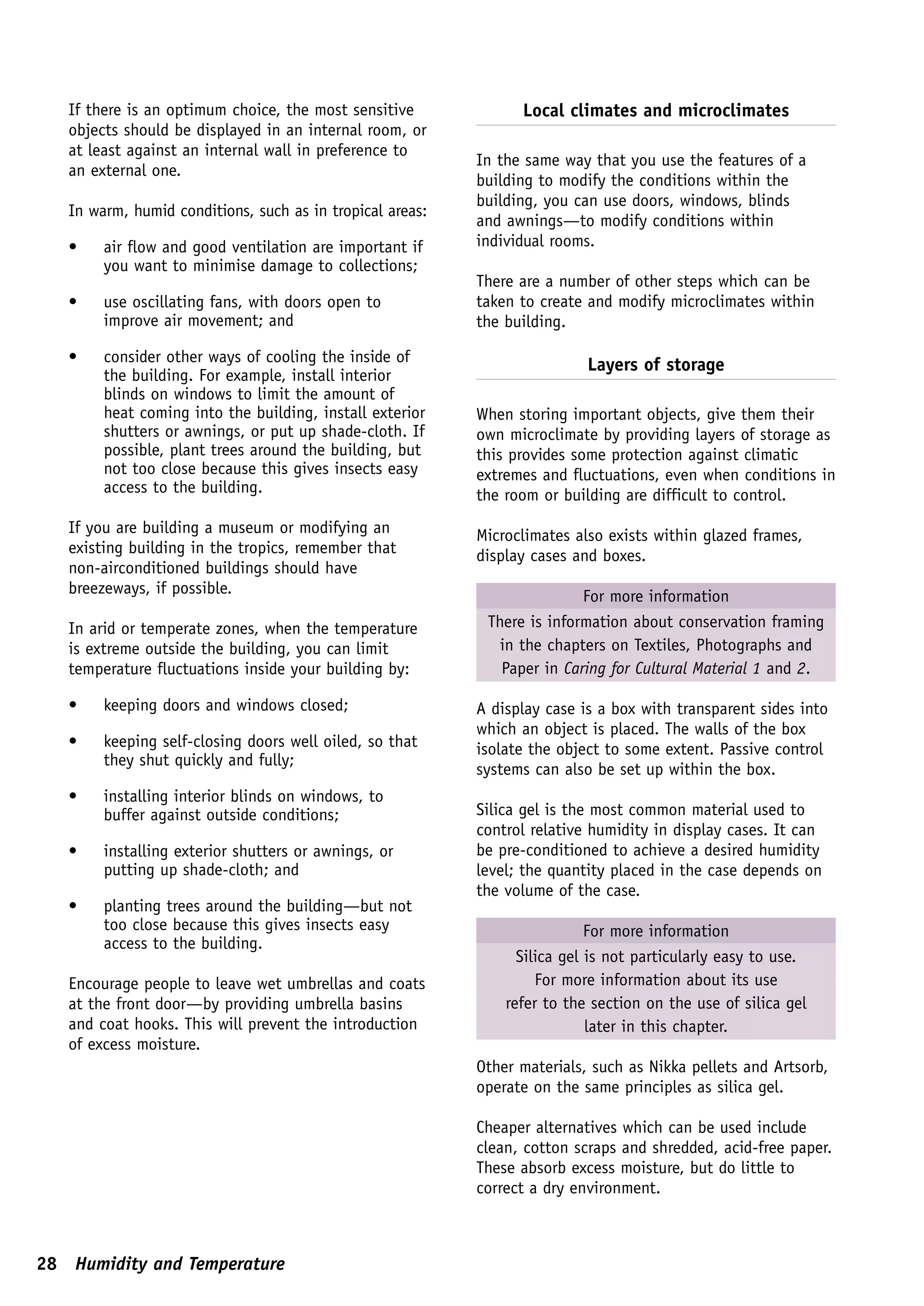 If there is an optimum choice, the most sensitive             Local climates and microclimates
   objects should be displayed in an internal room, or
   at least against an internal wall in preference to
                                                           In the same way that you use the features of a
   an external one.
                                                           building to modify the conditions within the
                                                           building, you can use doors, windows, blinds
   In warm, humid conditions, such as in tropical areas:
                                                           and awnings—to modify conditions within
   •    air flow and good ventilation are important if     individual rooms.
        you want to minimise damage to collections;
                                                           There are a number of other steps which can be
   •    use oscillating fans, with doors open to           taken to create and modify microclimates within
        improve air movement; and                          the building.

   •    consider other ways of cooling the inside of                       Layers of storage
        the building. For example, install interior
        blinds on windows to limit the amount of
        heat coming into the building, install exterior    When storing important objects, give them their
        shutters or awnings, or put up shade-cloth. If     own microclimate by providing layers of storage as
        possible, plant trees around the building, but     this provides some protection against climatic
        not too close because this gives insects easy      extremes and fluctuations, even when conditions in
        access to the building.                            the room or building are difficult to control.
   If you are building a museum or modifying an            Microclimates also exists within glazed frames,
   existing building in the tropics, remember that         display cases and boxes.
   non-airconditioned buildings should have
   breezeways, if possible.                                               For more information
   In arid or temperate zones, when the temperature         There is information about conservation framing
   is extreme outside the building, you can limit             in the chapters on Textiles, Photographs and
   temperature fluctuations inside your building by:          Paper in Caring for Cultural Material 1 and 2.

   •    keeping doors and windows closed;                  A display case is a box with transparent sides into
                                                           which an object is placed. The walls of the box
   •    keeping self-closing doors well oiled, so that     isolate the object to some extent. Passive control
        they shut quickly and fully;
                                                           systems can also be set up within the box.
   •    installing interior blinds on windows, to
        buffer against outside conditions;                 Silica gel is the most common material used to
                                                           control relative humidity in display cases. It can
   •    installing exterior shutters or awnings, or        be pre-conditioned to achieve a desired humidity
        putting up shade-cloth; and                        level; the quantity placed in the case depends on
                                                           the volume of the case.
   •    planting trees around the building—but not
        too close because this gives insects easy                           For more information
        access to the building.
                                                                 Silica gel is not particularly easy to use.
   Encourage people to leave wet umbrellas and coats                For more information about its use
   at the front door—by providing umbrella basins              refer to the section on the use of silica gel
   and coat hooks. This will prevent the introduction                       later in this chapter.
   of excess moisture.
                                                           Other materials, such as Nikka pellets and Artsorb,
                                                           operate on the same principles as silica gel.

                                                           Cheaper alternatives which can be used include
                                                           clean, cotton scraps and shredded, acid-free paper.
                                                           These absorb excess moisture, but do little to
                                                           correct a dry environment.



28 Humidity and Temperature
 