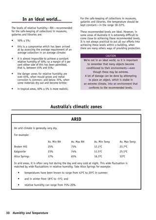 In an ideal world...                               For the safe-keeping of collections in museums,
                                                                 galleries and libraries, the temperature should be
                                                                 kept constant—in the range 18–22ºC.
   The levels of relative humidity—RH—recommended
   for the safe-keeping of collections in museums,               These recommended levels are ideal. However, in
   galleries and libraries are:                                  some areas of Australia it is extremely difficult to
                                                                 come close to achieving these recommended levels.
   •     50% ± 5%;                                               It is not always practical to put all our efforts into
                                                                 achieving these levels within a building, when
   •     this is a compromise which has been arrived
         at by assessing the average requirement of an           there are many others ways of providing protection.
         average collection in an average climate;
                                                                                       CAUTION
   •     it is almost impossible to achieve a constant
                                                                    We’re not in an ideal world, so it is important
         relative humidity of 50%; so a margin of 5 per
         cent either side of this has been permitted,                  to remember that many objects become
         that is, between 45% and 55%;                                conditioned to their environments—even
                                                                            though these may be extreme.
   •     the danger zones for relative humidity are
         over 65%, when mould grows and metal                        A lot of damage can be done by attempting
         corrosion is common; and below 35%, when                       to place an object, which is stable in
         some materials dry out and become brittle;                 an extreme climate, into an environment that
   •     in tropical areas, 60% ± 5% is more realistic.                 conforms to the recommended levels.




                                      Australia’s climatic zones

                                                          ARID
       An arid climate is generally very dry.

       For example:

                                    Av. Min RH            Av. Max RH         Av. Min Temp           Av. Max Temp
       Broken Hill                  25%                   75%                12.1ºC                 23.7ºC
       Kalgoorlie                   23%                   74%                11.5ºC                 25.1ºC
       Alice Springs                17%                   65%                16.3ºC                 33ºC

       In arid areas, it is often very hot during the day and very cold at night. This wide fluctuation is
       matched by wide fluctuations in relative humidity. Take Alice Springs for example:

          •     temperatures have been known to range from 42ºC to 20ºC in summer;

          •     and in winter from 18ºC to -5ºC; and

          •     relative humidity can range from 75%–20%.




30 Humidity and Temperature
 