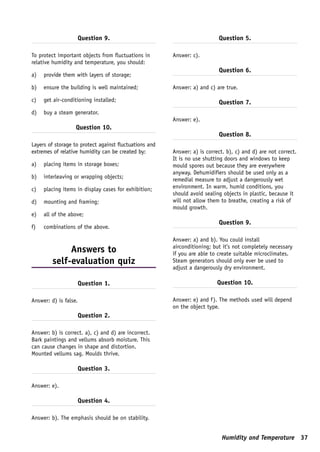 Question 9.                                         Question 5.

To protect important objects from fluctuations in       Answer: c).
relative humidity and temperature, you should:
                                                                           Question 6.
a)   provide them with layers of storage;

b)   ensure the building is well maintained;            Answer: a) and c) are true.

c)   get air-conditioning installed;                                       Question 7.
d)   buy a steam generator.
                                                        Answer: e).
                   Question 10.
                                                                           Question 8.
Layers of storage to protect against fluctuations and
extremes of relative humidity can be created by:        Answer: a) is correct. b), c) and d) are not correct.
                                                        It is no use shutting doors and windows to keep
a)   placing items in storage boxes;                    mould spores out because they are everywhere
                                                        anyway. Dehumidifiers should be used only as a
b)   interleaving or wrapping objects;                  remedial measure to adjust a dangerously wet
c)   placing items in display cases for exhibition;     environment. In warm, humid conditions, you
                                                        should avoid sealing objects in plastic, because it
d)   mounting and framing;                              will not allow them to breathe, creating a risk of
                                                        mould growth.
e)   all of the above;
                                                                           Question 9.
f)   combinations of the above.

                                                        Answer: a) and b). You could install
                                                        airconditioning; but it’s not completely necessary
              Answers to                                if you are able to create suitable microclimates.
         self-evaluation quiz                           Steam generators should only ever be used to
                                                        adjust a dangerously dry environment.

                       Question 1.                                         Question 10.

Answer: d) is false.                                    Answer: e) and f). The methods used will depend
                                                        on the object type.
                       Question 2.

Answer: b) is correct. a), c) and d) are incorrect.
Bark paintings and vellums absorb moisture. This
can cause changes in shape and distortion.
Mounted vellums sag. Moulds thrive.

                       Question 3.

Answer: e).

                       Question 4.

Answer: b). The emphasis should be on stability.


                                                                             Humidity and Temperature 37
 