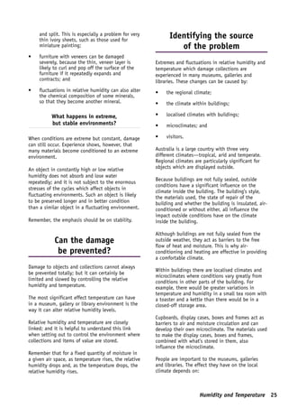and split. This is especially a problem for very         Identifying the source
     thin ivory sheets, such as those used for
     miniature painting;                                         of the problem
•    furniture with veneers can be damaged
     severely, because the thin, veneer layer is        Extremes and fluctuations in relative humidity and
     likely to curl and pop off the surface of the      temperature which damage collections are
     furniture if it repeatedly expands and             experienced in many museums, galleries and
     contracts; and                                     libraries. These changes can be caused by:
•    fluctuations in relative humidity can also alter   •    the regional climate;
     the chemical composition of some minerals,
     so that they become another mineral.               •    the climate within buildings;

           What happens in extreme,                     •    localised climates with buildings;
           but stable environments?                     •    microclimates; and

When conditions are extreme but constant, damage        •    visitors.
can still occur. Experience shows, however, that
many materials become conditioned to an extreme         Australia is a large country with three very
environment.                                            different climates—tropical, arid and temperate.
                                                        Regional climates are particularly significant for
An object in constantly high or low relative            objects which are displayed outside.
humidity does not absorb and lose water
                                                        Because buildings are not fully sealed, outside
repeatedly; and it is not subject to the enormous
                                                        conditions have a significant influence on the
stresses of the cycles which affect objects in
                                                        climate inside the building. The building’s style,
fluctuating environments. Such an object is likely      the materials used, the state of repair of the
to be preserved longer and in better condition          building and whether the building is insulated, air-
than a similar object in a fluctuating environment.     conditioned or without either, all influence the
                                                        impact outside conditions have on the climate
Remember, the emphasis should be on stability.          inside the building.

                                                        Although buildings are not fully sealed from the
            Can the damage                              outside weather, they act as barriers to the free
                                                        flow of heat and moisture. This is why air-
             be prevented?                              conditioning and heating are effective in providing
                                                        a comfortable climate.
Damage to objects and collections cannot always
                                                        Within buildings there are localised climates and
be prevented totally; but it can certainly be
                                                        microclimates where conditions vary greatly from
limited and slowed by controlling the relative
                                                        conditions in other parts of the building. For
humidity and temperature.                               example, there would be greater variations in
                                                        temperature and humidity in a small tea room with
The most significant effect temperature can have        a toaster and a kettle than there would be in a
in a museum, gallery or library environment is the      closed-off storage area.
way it can alter relative humidity levels.
                                                        Cupboards, display cases, boxes and frames act as
Relative humidity and temperature are closely           barriers to air and moisture circulation and can
linked; and it is helpful to understand this link       develop their own microclimate. The materials used
when setting out to control the environment where       to make the display cases, boxes and frames,
collections and items of value are stored.              combined with what’s stored in them, also
                                                        influence the microclimate.
Remember that for a fixed quantity of moisture in
a given air space, as temperature rises, the relative   People are important to the museums, galleries
humidity drops and, as the temperature drops, the       and libraries. The effect they have on the local
relative humidity rises.                                climate depends on:



                                                                            Humidity and Temperature 25
 
