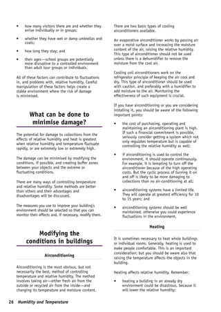 •    how many visitors there are and whether they       There are two basic types of cooling
        arrive individually or in groups;                  airconditioners available.
   •    whether they have wet or damp umbrellas and        An evaporative airconditioner works by passing air
        coats;
                                                           over a moist surface and increasing the moisture
   •    how long they stay; and                            content of the air, raising the relative humidity.
                                                           This type of airconditioner should not be used
   •    their ages—school groups are potentially           unless there is a dehumidifier to remove the
        more disruptive to a controlled environment        moisture from the cool air.
        than adult tour groups or individuals.
                                                           Cooling coil airconditioners work on the
   All of these factors can contribute to fluctuations     refrigerator principle of keeping the air cool and
   in, and problems with, relative humidity. Careful       dry. This type of airconditioner should be used
   manipulation of these factors helps create a            with caution, and preferably with a humidifier to
   stable environment where the risk of damage             add moisture to the air. Monitoring the
   is minimised.                                           effectiveness of such equipment is crucial.

                                                           If you have airconditioning or you are considering
                                                           installing it, you should be aware of the following
           What can be done to                             important points:
            minimise damage?                               •    the cost of purchasing, operating and
                                                                maintaining an airconditioning plant is high.
                                                                If such a financial commitment is possible,
   The potential for damage to collections from the
                                                                seriously consider getting a system which not
   effects of relative humidity and heat is greatest
                                                                only regulates temperature but is capable of
   when relative humidity and temperature fluctuate
                                                                controlling the relative humidity as well;
   rapidly, or are extremely low or extremely high.
                                                           •    if airconditioning is used to control the
   The damage can be minimised by modifying the                 environment, it should operate continuously.
   conditions, if possible, and creating buffer zones           For example, it is tempting to turn off the
   between your objects and the extreme or                      airconditioner because of the high operating
   fluctuating conditions.                                      costs. But the cyclic process of turning it on
                                                                and off is likely to be more damaging to
   There are many ways of controlling temperature               collections than no air-conditioning at all;
   and relative humidity. Some methods are better
   than others and their advantages and                    •    airconditioning systems have a limited life.
   disadvantages will be discussed.                             They will operate at greatest efficiency for 10
                                                                to 15 years; and
   The measures you use to improve your building’s         •    airconditioning systems should be well
   environment should be selected so that you can               maintained, otherwise you could experience
   monitor their effects and, if necessary, modify them.        fluctuations in the environment.

                                                                                Heating
             Modifying the
                                                           It is sometimes necessary to heat whole buildings
         conditions in buildings                           or individual rooms. Generally, heating is used to
                                                           make people comfortable. This is an important
                                                           consideration; but you should be aware also that
                    Airconditioning
                                                           raising the temperature affects the objects in the
                                                           building.
   Airconditioning is the most obvious, but not
   necessarily the best, method of controlling             Heating affects relative humidity. Remember:
   temperature and relative humidity. The method
   involves taking air—either fresh air from the           •    heating a building in an already dry
   outside or recycled air from the inside—and                  environment could be disastrous, because it
   changing its temperature and moisture content.               will lower the relative humidity;

26 Humidity and Temperature
 