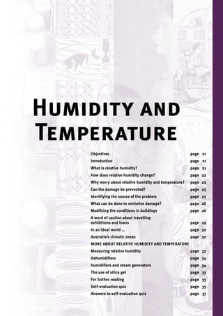Humidity and
Temperature
    Objectives                                           page 21
    Introduction                                         page 21
    What is relative humidity?                           page 21
    How does relative humidity change?                   page 22
    Why worry about relative humidity and temperature?   page 22
    Can the damage be prevented?                         page 25
    Identifying the source of the problem                page 25
    What can be done to minimise damage?                 page 26
    Modifying the conditions in buildings                page 26
    A word of caution about travelling
    exhibitions and loans                                page 29
    In an ideal world …                                  page 30
    Australia’s climatic zones                           page 30
    MORE ABOUT RELATIVE HUMIDITY AND TEMPERATURE
    Measuring relative humidity                          page 32
    Dehumidifiers                                        page 34
    Humidifiers and steam generators                     page 34
    The use of silica gel                                page 35
    For further reading                                  page 35
    Self-evaluation quiz                                 page 35
    Answers to self-evaluation quiz                      page 37
 