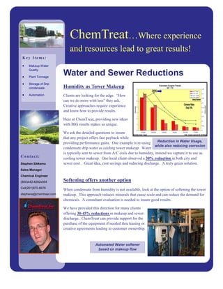 ChemTreat…Where experience
                             and resources lead to great results!
 Key Items:
 •   Makeup Water
     Quality

 •   Plant Tonnage
                         Water and Sewer Reductions
 •   Storage of Drip
     condensate          Humidity as Tower Makeup
 •   Automation          Clients are looking for the edge. “How
                         can we do more with less” they ask.
                         Creative approaches require experience
                         and know how to provide results.

                         Here at ChemTreat, providing new ideas
                         with BIG results makes us unique.

                         We ask the detailed questions to insure
                         that any project offers fast payback while
                         providing performance gains. One example is re-using         Reduction in Water Usage,
                                                                                    while also reducing corrosion
                         condensate drip water as cooling tower makeup. Water
                         is typically sent to sewer from A/C coils due to humidity, instead we capture it to use as
Contact:                 cooling tower makeup. One local client observed a 30% reduction in both city and
Stephen Sikkema          sewer cost . Great idea, cost savings and reducing discharge. A truly green solution.
Sales Manager

Chemical Engineer
(800)442-8292x594        Softening offers another option
Cell(201)970-6676
                         When condensate from humidity is not available, look at the option of softening the tower
stephens@chemtreat.com   makeup. This approach reduces minerals that cause scale and can reduce the demand for
                         chemicals. A consultant evaluation is needed to insure good results.

                         We have provided this direction for many clients
                         offering 30-45% reductions in makeup and sewer
                         discharge. ChemTreat can provide support for the
                         purchase of the equipment if needed thru leasing or
                         creative agreements leading to customer ownership.



                                             Automated Water softener
                                              based on makeup flow
 