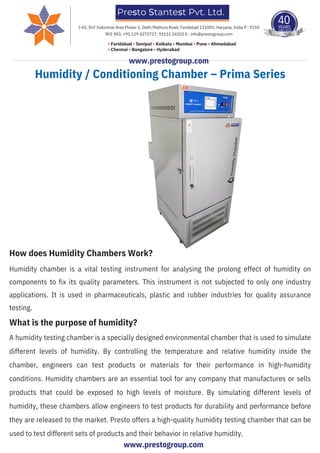 Humidity / Conditioning Chamber – Prima Series
How does Humidity Chambers Work?
Humidity chamber is a vital testing instrument for analysing the prolong effect of humidity on
components to fix its quality parameters. This instrument is not subjected to only one industry
applications. It is used in pharmaceuticals, plastic and rubber industries for quality assurance
testing.
What is the purpose of humidity?
A humidity testing chamber is a specially designed environmental chamber that is used to simulate
different levels of humidity. By controlling the temperature and relative humidity inside the
chamber, engineers can test products or materials for their performance in high-humidity
conditions. Humidity chambers are an essential tool for any company that manufactures or sells
products that could be exposed to high levels of moisture. By simulating different levels of
humidity, these chambers allow engineers to test products for durability and performance before
they are released to the market. Presto offers a high-quality humidity testing chamber that can be
used to test different sets of products and their behavior in relative humidity.
Presto Stantest Pvt. Ltd.
40
YEARS
1983-2023
TIME S
T NT
ESTE UME
D TE
NST
R
ST
ING I
• Faridabad • Sonipat • Kolkata • Mumbai • Pune • Ahmedabad
• Chennai • Bangalore • Hyderabad
I-42, DLF Industrial Area Phase-1, Delhi Mathura Road, Faridabad 121003, Haryana, India P : 9210
903 903, +91 129 4272727, 93111 24302 E : info@prestogroup.com
www.prestogroup.com
www.prestogroup.com
 