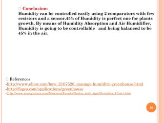 Conclusion:
       Humidity can be controlled easily using 2 comparators with few
       resistors and a sensor.45% of Humidity is perfect one for plants
       growth. By means of Humidity Absorption and Air Humidifier,
       Humidity is going to be controllable and being balanced to be
       45% in the air.




References
-http://www.ehow.com/how_2107526_manage-humidity-greenhouse.html
-http://fogco.com/applications/greenhouse
-http://www.ryanguitars.com/NewsandEvents/Guitar_tech_tips/Humidity_Chart.htm



                                                                                10
 