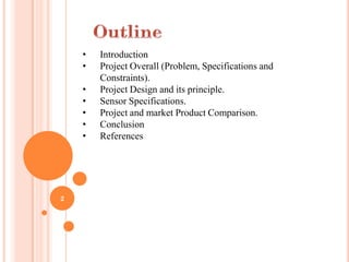 •   Introduction
    •   Project Overall (Problem, Specifications and
        Constraints).
    •   Project Design and its principle.
    •   Sensor Specifications.
    •   Project and market Product Comparison.
    •   Conclusion
    •   References




2
 