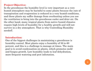 Project Objective:
In the greenhouse the humidity level is very important as a very
humid atmosphere may be harmful to some plants because the rate of
transpiration and evaporation is reduced in a very humid conditions,
and these plants my suffer damage from overheating unless you use
the ventilation to bring into the greenhouse cooler and drier air. On
the other hand, many tropical plants from native humid climates
require high levels of humidity for a healthy growth and will not
survive in a dry atmosphere. That is why Controlling Humidity
needed!.

 Introduction:
 One of the biggest challenges in maintaining a greenhouse is
 humidity control. Most plants enjoy a humidity of 50 to 60
 percent, and this is a challenge to manage at times. The main
 goal is to avoid condensation on plants, which promotes mold
 and fungus growth. Low humidity leads to leaf dehydration,
 more frequent watering and pest infestation.


                                                                        3
 