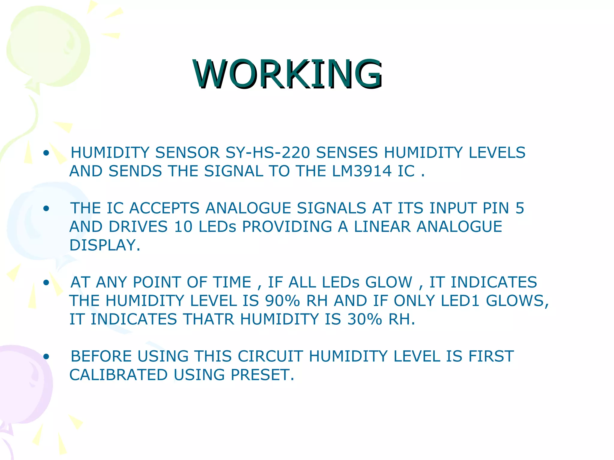 WORKINGWORKING
• HUMIDITY SENSOR SY-HS-220 SENSES HUMIDITY LEVELS
AND SENDS THE SIGNAL TO THE LM3914 IC .
• THE IC ACCEPTS ANALOGUE SIGNALS AT ITS INPUT PIN 5
AND DRIVES 10 LEDs PROVIDING A LINEAR ANALOGUE
DISPLAY.
• AT ANY POINT OF TIME , IF ALL LEDs GLOW , IT INDICATES
THE HUMIDITY LEVEL IS 90% RH AND IF ONLY LED1 GLOWS,
IT INDICATES THATR HUMIDITY IS 30% RH.
• BEFORE USING THIS CIRCUIT HUMIDITY LEVEL IS FIRST
CALIBRATED USING PRESET.
 