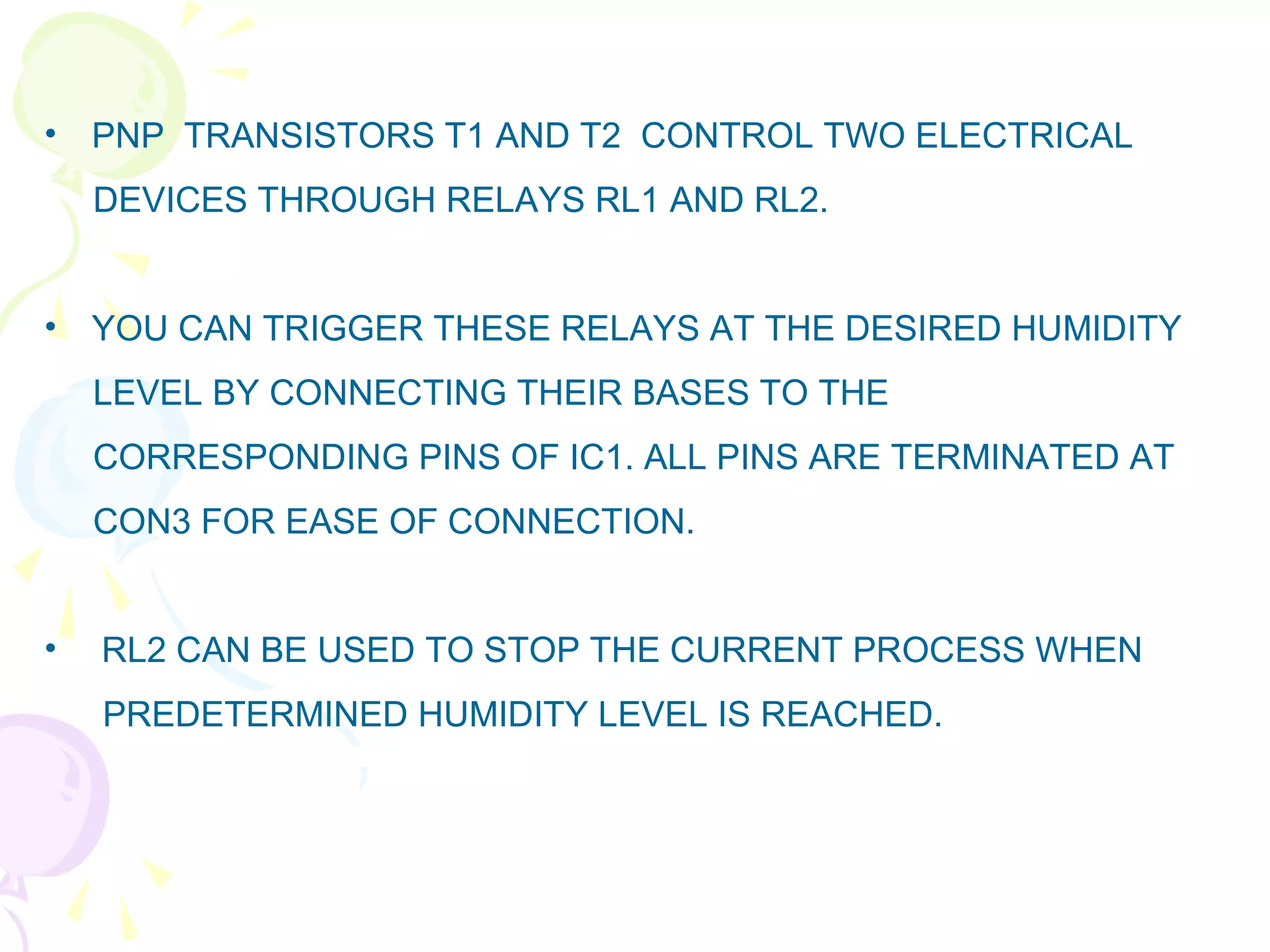 • PNP TRANSISTORS T1 AND T2 CONTROL TWO ELECTRICAL
DEVICES THROUGH RELAYS RL1 AND RL2.
• YOU CAN TRIGGER THESE RELAYS AT THE DESIRED HUMIDITY
LEVEL BY CONNECTING THEIR BASES TO THE
CORRESPONDING PINS OF IC1. ALL PINS ARE TERMINATED AT
CON3 FOR EASE OF CONNECTION.
• RL2 CAN BE USED TO STOP THE CURRENT PROCESS WHEN
PREDETERMINED HUMIDITY LEVEL IS REACHED.
 