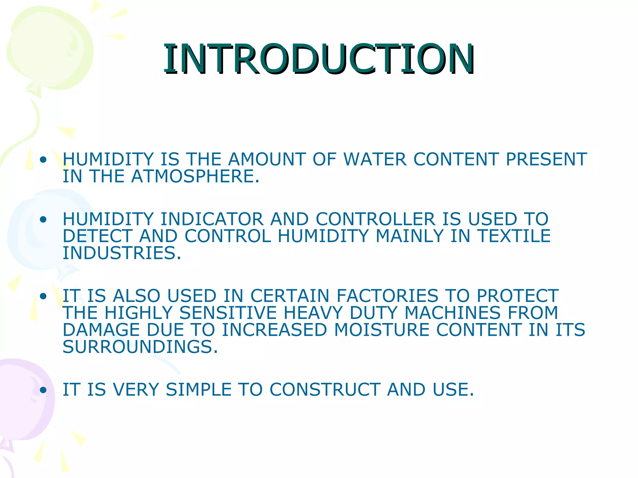 INTRODUCTIONINTRODUCTION
• HUMIDITY IS THE AMOUNT OF WATER CONTENT PRESENT
IN THE ATMOSPHERE.
• HUMIDITY INDICATOR AND CONTROLLER IS USED TO
DETECT AND CONTROL HUMIDITY MAINLY IN TEXTILE
INDUSTRIES.
• IT IS ALSO USED IN CERTAIN FACTORIES TO PROTECT
THE HIGHLY SENSITIVE HEAVY DUTY MACHINES FROM
DAMAGE DUE TO INCREASED MOISTURE CONTENT IN ITS
SURROUNDINGS.
• IT IS VERY SIMPLE TO CONSTRUCT AND USE.
 