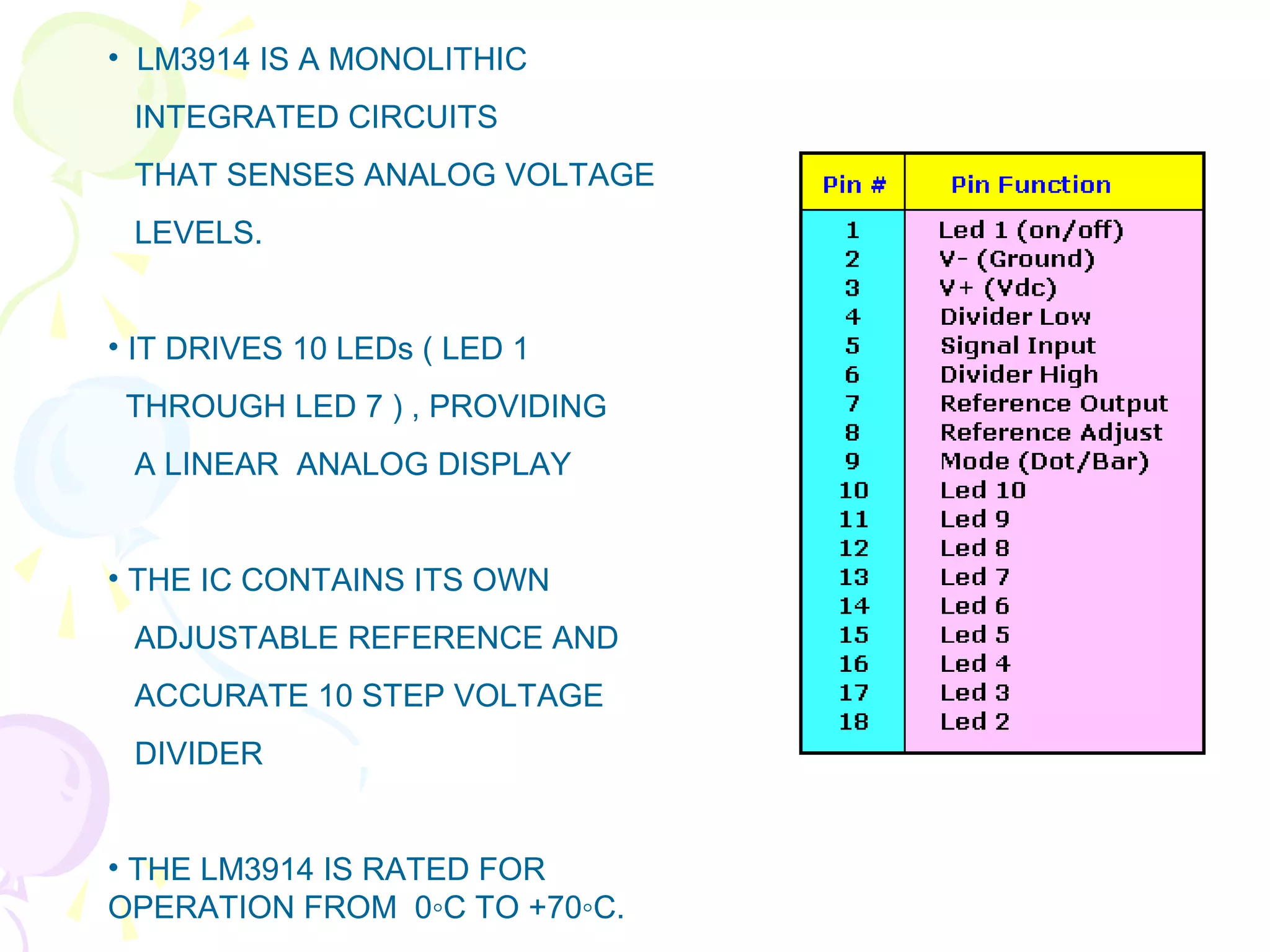 • LM3914 IS A MONOLITHIC
INTEGRATED CIRCUITS
THAT SENSES ANALOG VOLTAGE
LEVELS.
• IT DRIVES 10 LEDs ( LED 1
THROUGH LED 7 ) , PROVIDING
A LINEAR ANALOG DISPLAY
• THE IC CONTAINS ITS OWN
ADJUSTABLE REFERENCE AND
ACCURATE 10 STEP VOLTAGE
DIVIDER
• THE LM3914 IS RATED FOR
OPERATION FROM 0◦C TO +70◦C.
 