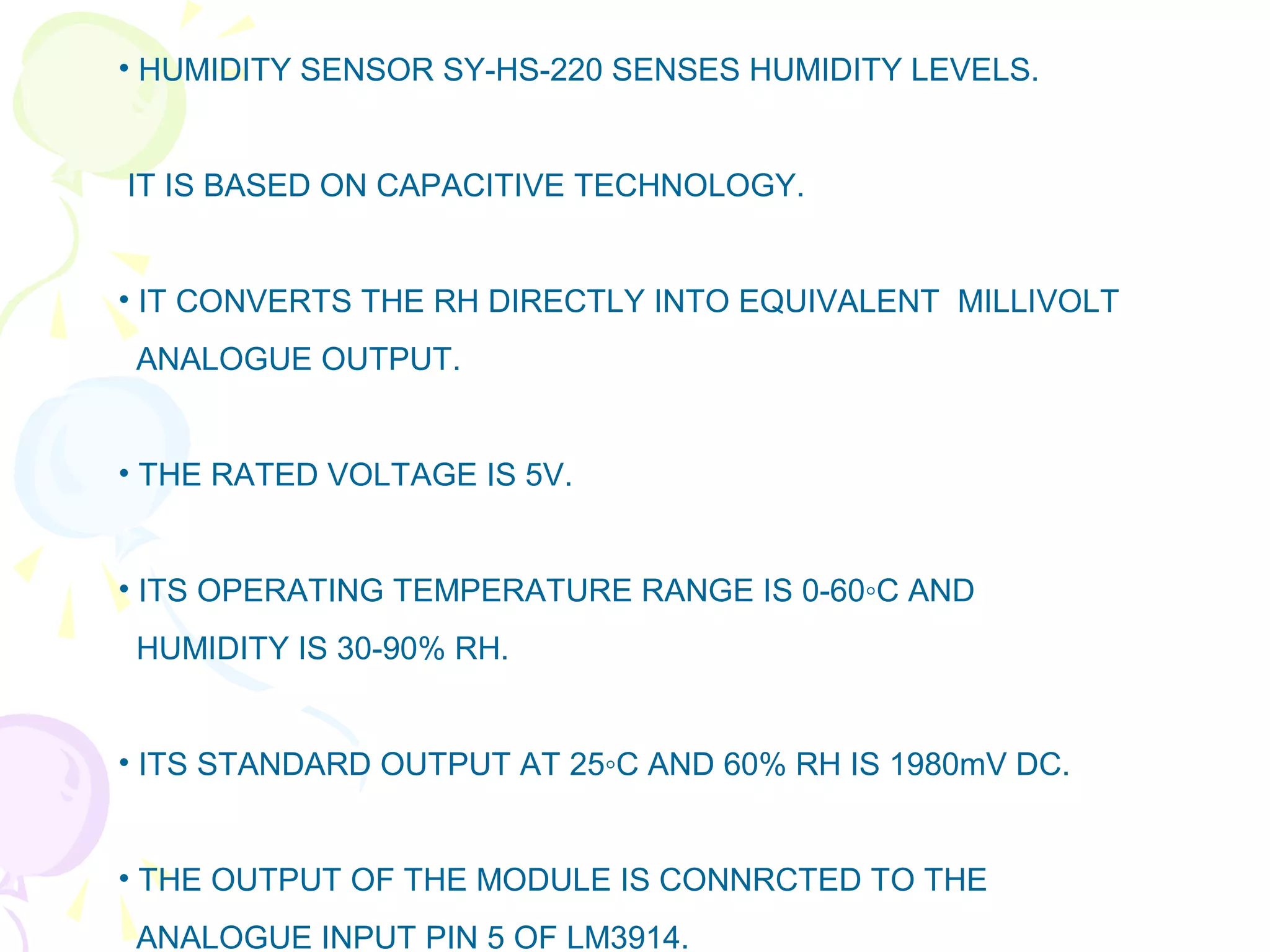 • HUMIDITY SENSOR SY-HS-220 SENSES HUMIDITY LEVELS.
IT IS BASED ON CAPACITIVE TECHNOLOGY.
• IT CONVERTS THE RH DIRECTLY INTO EQUIVALENT MILLIVOLT
ANALOGUE OUTPUT.
• THE RATED VOLTAGE IS 5V.
• ITS OPERATING TEMPERATURE RANGE IS 0-60◦C AND
HUMIDITY IS 30-90% RH.
• ITS STANDARD OUTPUT AT 25◦C AND 60% RH IS 1980mV DC.
• THE OUTPUT OF THE MODULE IS CONNRCTED TO THE
ANALOGUE INPUT PIN 5 OF LM3914.
 