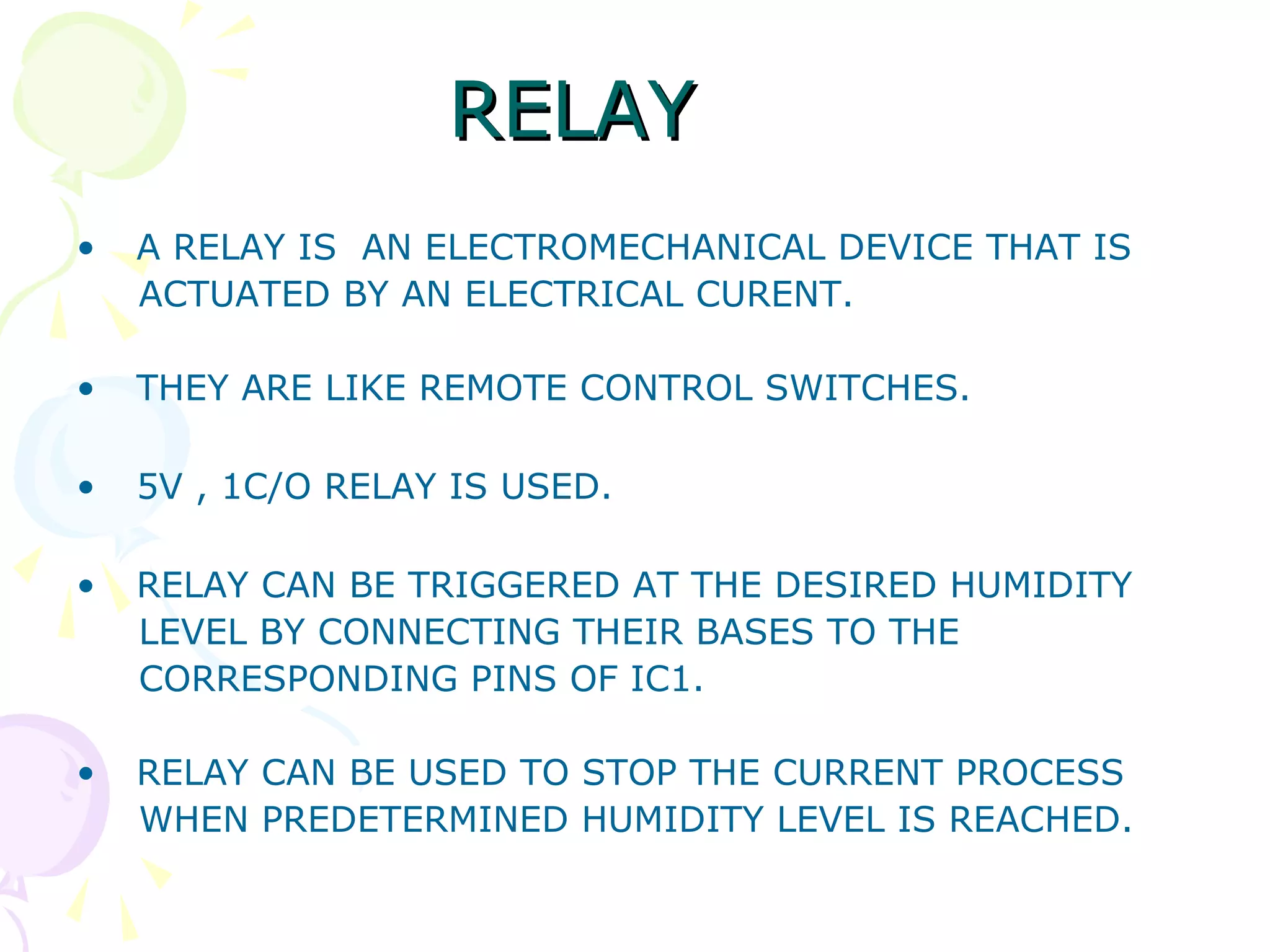 RELAYRELAY
• A RELAY IS AN ELECTROMECHANICAL DEVICE THAT IS
ACTUATED BY AN ELECTRICAL CURENT.
• THEY ARE LIKE REMOTE CONTROL SWITCHES.
• 5V , 1C/O RELAY IS USED.
• RELAY CAN BE TRIGGERED AT THE DESIRED HUMIDITY
LEVEL BY CONNECTING THEIR BASES TO THE
CORRESPONDING PINS OF IC1.
• RELAY CAN BE USED TO STOP THE CURRENT PROCESS
WHEN PREDETERMINED HUMIDITY LEVEL IS REACHED.
 
