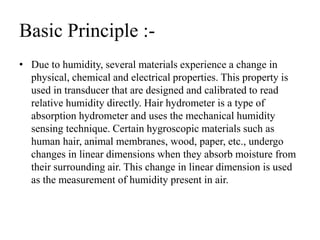 Basic Principle :-
• Due to humidity, several materials experience a change in
physical, chemical and electrical properties. This property is
used in transducer that are designed and calibrated to read
relative humidity directly. Hair hydrometer is a type of
absorption hydrometer and uses the mechanical humidity
sensing technique. Certain hygroscopic materials such as
human hair, animal membranes, wood, paper, etc., undergo
changes in linear dimensions when they absorb moisture from
their surrounding air. This change in linear dimension is used
as the measurement of humidity present in air.
 