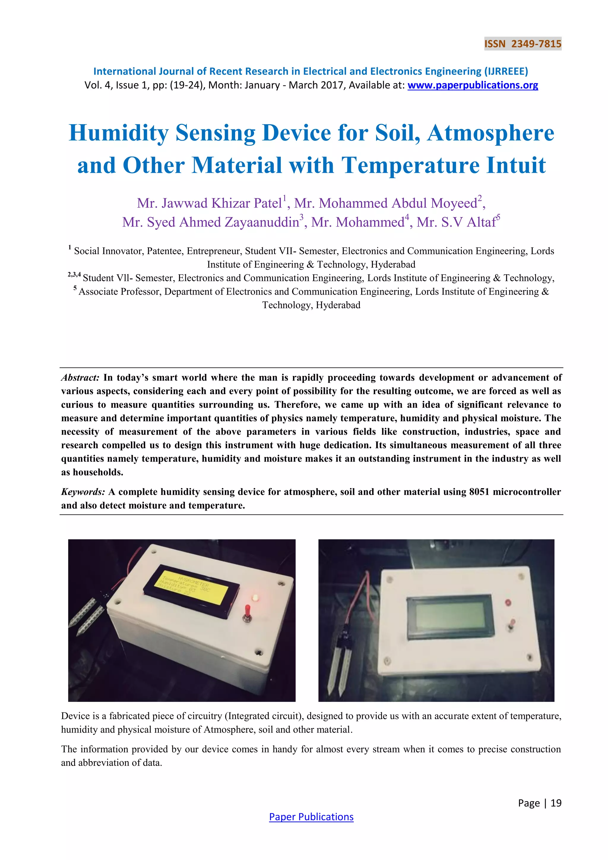 ISSN 2349-7815
International Journal of Recent Research in Electrical and Electronics Engineering (IJRREEE)
Vol. 4, Issue 1, pp: (19-24), Month: January - March 2017, Available at: www.paperpublications.org
Page | 19
Paper Publications
Humidity Sensing Device for Soil, Atmosphere
and Other Material with Temperature Intuit
Mr. Jawwad Khizar Patel1
, Mr. Mohammed Abdul Moyeed2
,
Mr. Syed Ahmed Zayaanuddin3
, Mr. Mohammed4
, Mr. S.V Altaf5
1
Social Innovator, Patentee, Entrepreneur, Student VII- Semester, Electronics and Communication Engineering, Lords
Institute of Engineering & Technology, Hyderabad
2,3,4
Student Vll- Semester, Electronics and Communication Engineering, Lords Institute of Engineering & Technology,
5
Associate Professor, Department of Electronics and Communication Engineering, Lords Institute of Engineering &
Technology, Hyderabad
Abstract: In today’s smart world where the man is rapidly proceeding towards development or advancement of
various aspects, considering each and every point of possibility for the resulting outcome, we are forced as well as
curious to measure quantities surrounding us. Therefore, we came up with an idea of significant relevance to
measure and determine important quantities of physics namely temperature, humidity and physical moisture. The
necessity of measurement of the above parameters in various fields like construction, industries, space and
research compelled us to design this instrument with huge dedication. Its simultaneous measurement of all three
quantities namely temperature, humidity and moisture makes it an outstanding instrument in the industry as well
as households.
Keywords: A complete humidity sensing device for atmosphere, soil and other material using 8051 microcontroller
and also detect moisture and temperature.
Device is a fabricated piece of circuitry (Integrated circuit), designed to provide us with an accurate extent of temperature,
humidity and physical moisture of Atmosphere, soil and other material.
The information provided by our device comes in handy for almost every stream when it comes to precise construction
and abbreviation of data.
 