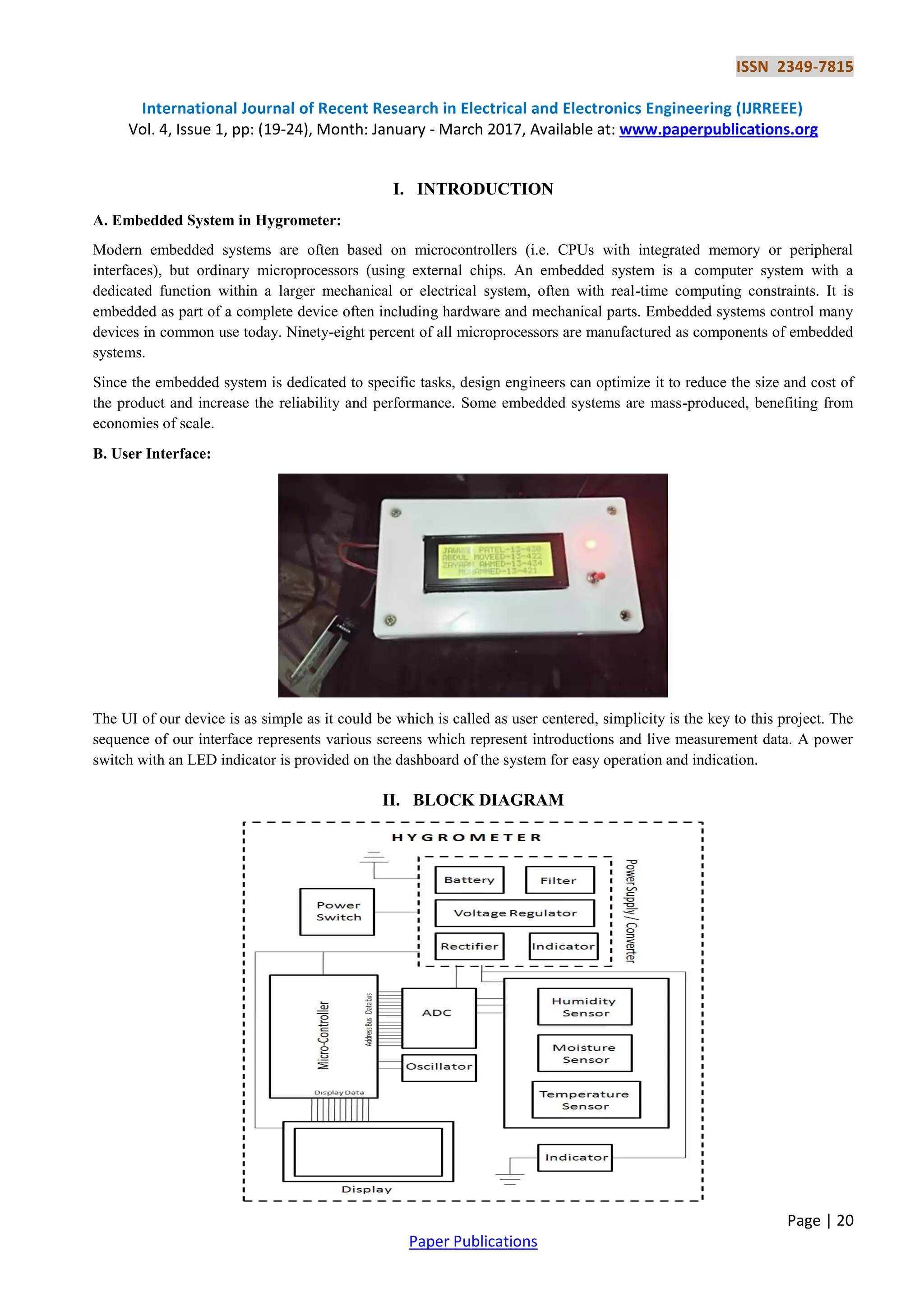 ISSN 2349-7815
International Journal of Recent Research in Electrical and Electronics Engineering (IJRREEE)
Vol. 4, Issue 1, pp: (19-24), Month: January - March 2017, Available at: www.paperpublications.org
Page | 20
Paper Publications
I. INTRODUCTION
A. Embedded System in Hygrometer:
Modern embedded systems are often based on microcontrollers (i.e. CPUs with integrated memory or peripheral
interfaces), but ordinary microprocessors (using external chips. An embedded system is a computer system with a
dedicated function within a larger mechanical or electrical system, often with real-time computing constraints. It is
embedded as part of a complete device often including hardware and mechanical parts. Embedded systems control many
devices in common use today. Ninety-eight percent of all microprocessors are manufactured as components of embedded
systems.
Since the embedded system is dedicated to specific tasks, design engineers can optimize it to reduce the size and cost of
the product and increase the reliability and performance. Some embedded systems are mass-produced, benefiting from
economies of scale.
B. User Interface:
The UI of our device is as simple as it could be which is called as user centered, simplicity is the key to this project. The
sequence of our interface represents various screens which represent introductions and live measurement data. A power
switch with an LED indicator is provided on the dashboard of the system for easy operation and indication.
II. BLOCK DIAGRAM
 