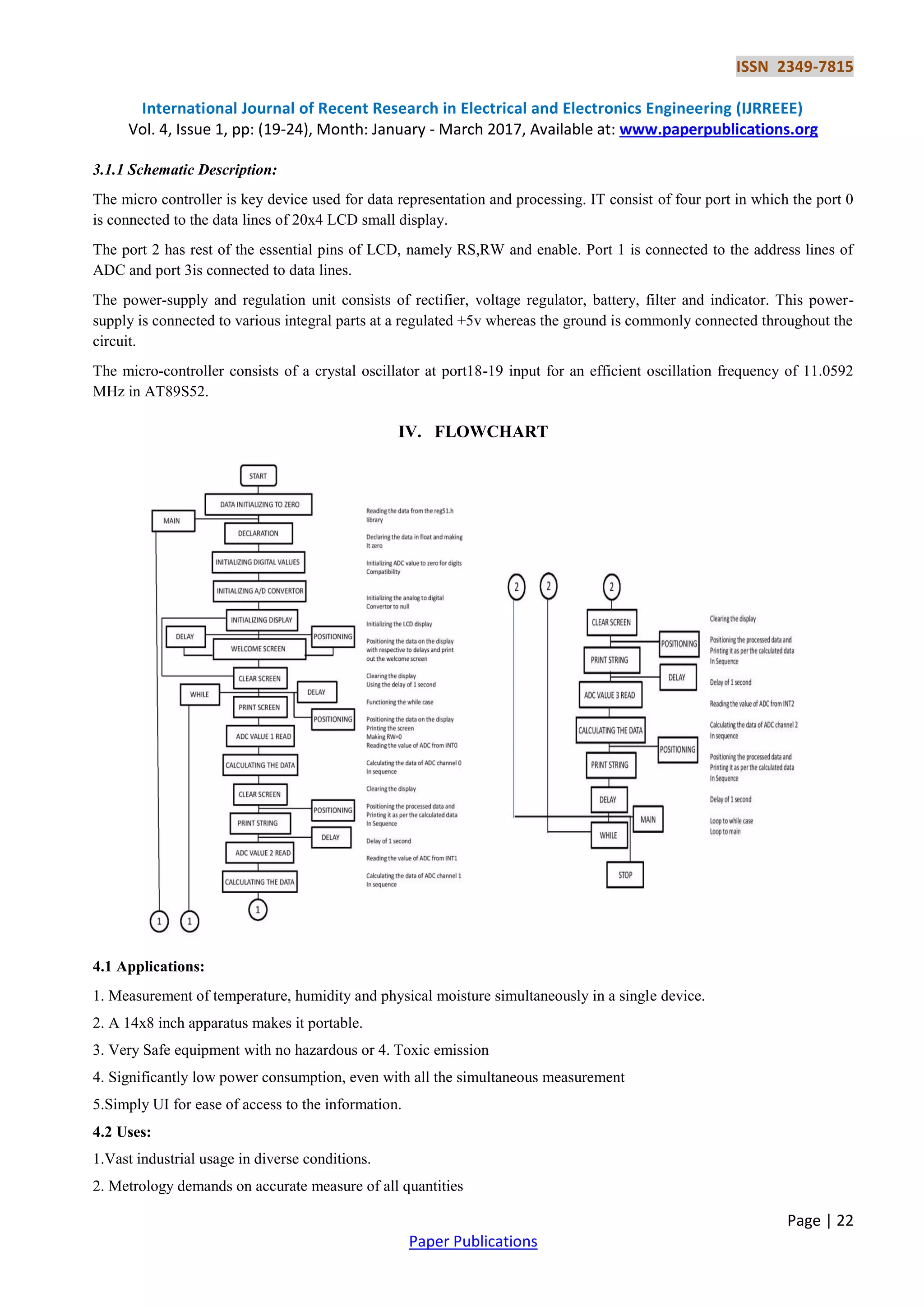 ISSN 2349-7815
International Journal of Recent Research in Electrical and Electronics Engineering (IJRREEE)
Vol. 4, Issue 1, pp: (19-24), Month: January - March 2017, Available at: www.paperpublications.org
Page | 22
Paper Publications
3.1.1 Schematic Description:
The micro controller is key device used for data representation and processing. IT consist of four port in which the port 0
is connected to the data lines of 20x4 LCD small display.
The port 2 has rest of the essential pins of LCD, namely RS,RW and enable. Port 1 is connected to the address lines of
ADC and port 3is connected to data lines.
The power-supply and regulation unit consists of rectifier, voltage regulator, battery, filter and indicator. This power-
supply is connected to various integral parts at a regulated +5v whereas the ground is commonly connected throughout the
circuit.
The micro-controller consists of a crystal oscillator at port18-19 input for an efficient oscillation frequency of 11.0592
MHz in AT89S52.
IV. FLOWCHART
4.1 Applications:
1. Measurement of temperature, humidity and physical moisture simultaneously in a single device.
2. A 14x8 inch apparatus makes it portable.
3. Very Safe equipment with no hazardous or 4. Toxic emission
4. Significantly low power consumption, even with all the simultaneous measurement
5.Simply UI for ease of access to the information.
4.2 Uses:
1.Vast industrial usage in diverse conditions.
2. Metrology demands on accurate measure of all quantities
 