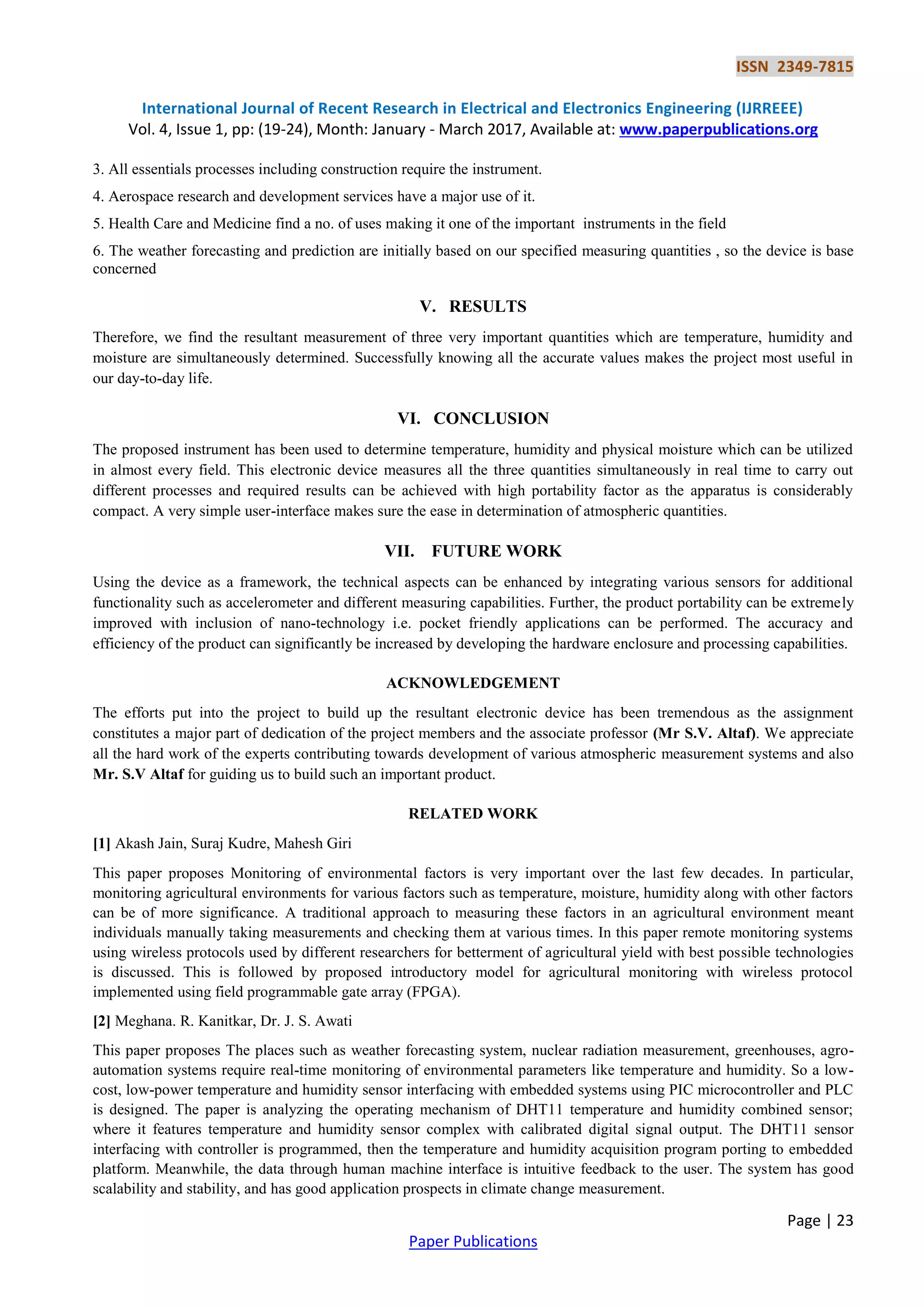 ISSN 2349-7815
International Journal of Recent Research in Electrical and Electronics Engineering (IJRREEE)
Vol. 4, Issue 1, pp: (19-24), Month: January - March 2017, Available at: www.paperpublications.org
Page | 23
Paper Publications
3. All essentials processes including construction require the instrument.
4. Aerospace research and development services have a major use of it.
5. Health Care and Medicine find a no. of uses making it one of the important instruments in the field
6. The weather forecasting and prediction are initially based on our specified measuring quantities , so the device is base
concerned
V. RESULTS
Therefore, we find the resultant measurement of three very important quantities which are temperature, humidity and
moisture are simultaneously determined. Successfully knowing all the accurate values makes the project most useful in
our day-to-day life.
VI. CONCLUSION
The proposed instrument has been used to determine temperature, humidity and physical moisture which can be utilized
in almost every field. This electronic device measures all the three quantities simultaneously in real time to carry out
different processes and required results can be achieved with high portability factor as the apparatus is considerably
compact. A very simple user-interface makes sure the ease in determination of atmospheric quantities.
VII. FUTURE WORK
Using the device as a framework, the technical aspects can be enhanced by integrating various sensors for additional
functionality such as accelerometer and different measuring capabilities. Further, the product portability can be extremely
improved with inclusion of nano-technology i.e. pocket friendly applications can be performed. The accuracy and
efficiency of the product can significantly be increased by developing the hardware enclosure and processing capabilities.
ACKNOWLEDGEMENT
The efforts put into the project to build up the resultant electronic device has been tremendous as the assignment
constitutes a major part of dedication of the project members and the associate professor (Mr S.V. Altaf). We appreciate
all the hard work of the experts contributing towards development of various atmospheric measurement systems and also
Mr. S.V Altaf for guiding us to build such an important product.
RELATED WORK
[1] Akash Jain, Suraj Kudre, Mahesh Giri
This paper proposes Monitoring of environmental factors is very important over the last few decades. In particular,
monitoring agricultural environments for various factors such as temperature, moisture, humidity along with other factors
can be of more significance. A traditional approach to measuring these factors in an agricultural environment meant
individuals manually taking measurements and checking them at various times. In this paper remote monitoring systems
using wireless protocols used by different researchers for betterment of agricultural yield with best possible technologies
is discussed. This is followed by proposed introductory model for agricultural monitoring with wireless protocol
implemented using field programmable gate array (FPGA).
[2] Meghana. R. Kanitkar, Dr. J. S. Awati
This paper proposes The places such as weather forecasting system, nuclear radiation measurement, greenhouses, agro-
automation systems require real-time monitoring of environmental parameters like temperature and humidity. So a low-
cost, low-power temperature and humidity sensor interfacing with embedded systems using PIC microcontroller and PLC
is designed. The paper is analyzing the operating mechanism of DHT11 temperature and humidity combined sensor;
where it features temperature and humidity sensor complex with calibrated digital signal output. The DHT11 sensor
interfacing with controller is programmed, then the temperature and humidity acquisition program porting to embedded
platform. Meanwhile, the data through human machine interface is intuitive feedback to the user. The system has good
scalability and stability, and has good application prospects in climate change measurement.
 