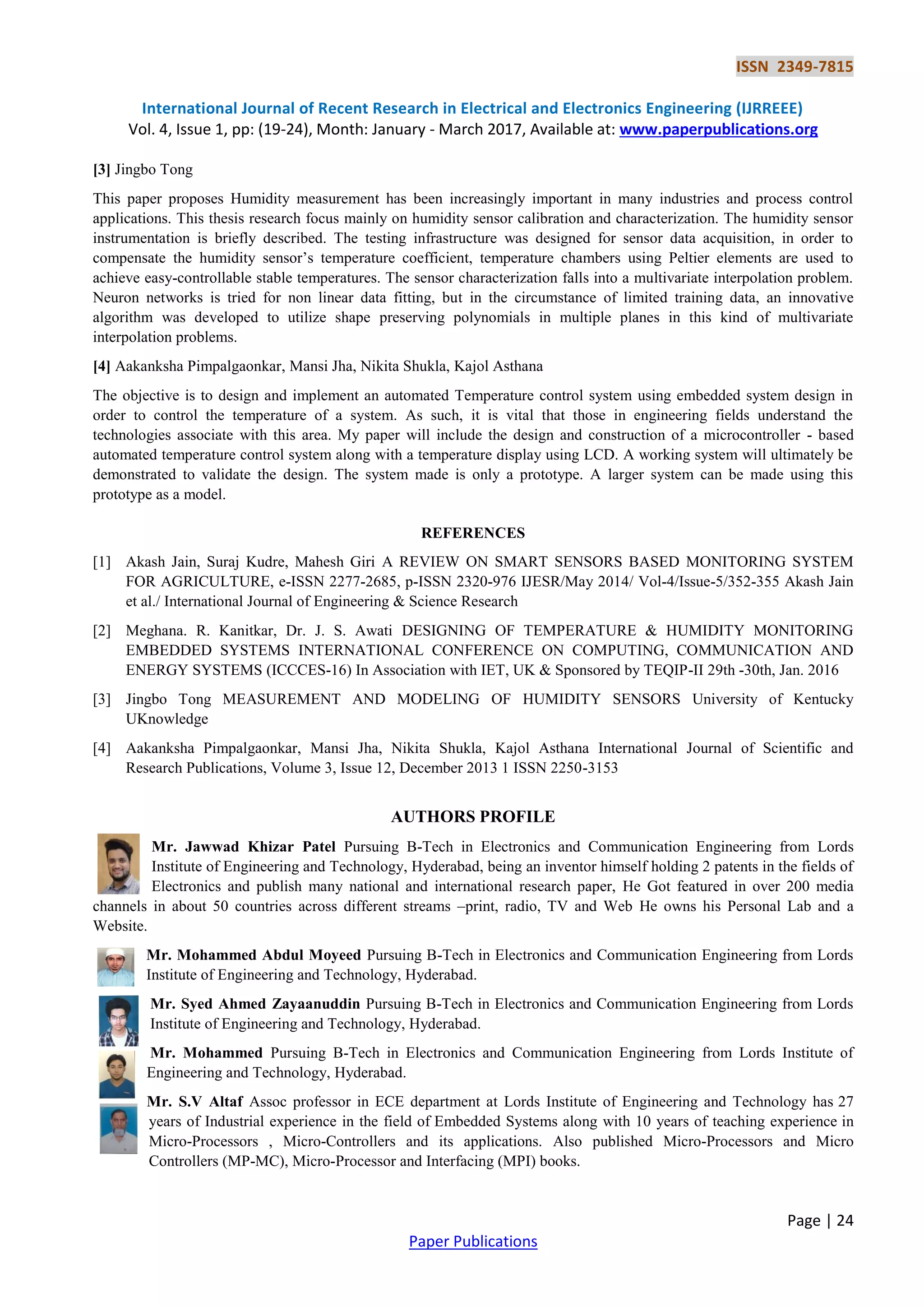 ISSN 2349-7815
International Journal of Recent Research in Electrical and Electronics Engineering (IJRREEE)
Vol. 4, Issue 1, pp: (19-24), Month: January - March 2017, Available at: www.paperpublications.org
Page | 24
Paper Publications
[3] Jingbo Tong
This paper proposes Humidity measurement has been increasingly important in many industries and process control
applications. This thesis research focus mainly on humidity sensor calibration and characterization. The humidity sensor
instrumentation is briefly described. The testing infrastructure was designed for sensor data acquisition, in order to
compensate the humidity sensor’s temperature coefficient, temperature chambers using Peltier elements are used to
achieve easy-controllable stable temperatures. The sensor characterization falls into a multivariate interpolation problem.
Neuron networks is tried for non linear data fitting, but in the circumstance of limited training data, an innovative
algorithm was developed to utilize shape preserving polynomials in multiple planes in this kind of multivariate
interpolation problems.
[4] Aakanksha Pimpalgaonkar, Mansi Jha, Nikita Shukla, Kajol Asthana
The objective is to design and implement an automated Temperature control system using embedded system design in
order to control the temperature of a system. As such, it is vital that those in engineering fields understand the
technologies associate with this area. My paper will include the design and construction of a microcontroller - based
automated temperature control system along with a temperature display using LCD. A working system will ultimately be
demonstrated to validate the design. The system made is only a prototype. A larger system can be made using this
prototype as a model.
REFERENCES
[1] Akash Jain, Suraj Kudre, Mahesh Giri A REVIEW ON SMART SENSORS BASED MONITORING SYSTEM
FOR AGRICULTURE, e-ISSN 2277-2685, p-ISSN 2320-976 IJESR/May 2014/ Vol-4/Issue-5/352-355 Akash Jain
et al./ International Journal of Engineering & Science Research
[2] Meghana. R. Kanitkar, Dr. J. S. Awati DESIGNING OF TEMPERATURE & HUMIDITY MONITORING
EMBEDDED SYSTEMS INTERNATIONAL CONFERENCE ON COMPUTING, COMMUNICATION AND
ENERGY SYSTEMS (ICCCES-16) In Association with IET, UK & Sponsored by TEQIP-II 29th -30th, Jan. 2016
[3] Jingbo Tong MEASUREMENT AND MODELING OF HUMIDITY SENSORS University of Kentucky
UKnowledge
[4] Aakanksha Pimpalgaonkar, Mansi Jha, Nikita Shukla, Kajol Asthana International Journal of Scientific and
Research Publications, Volume 3, Issue 12, December 2013 1 ISSN 2250-3153
AUTHORS PROFILE
Mr. Jawwad Khizar Patel Pursuing B-Tech in Electronics and Communication Engineering from Lords
Institute of Engineering and Technology, Hyderabad, being an inventor himself holding 2 patents in the fields of
Electronics and publish many national and international research paper, He Got featured in over 200 media
channels in about 50 countries across different streams –print, radio, TV and Web He owns his Personal Lab and a
Website.
Mr. Mohammed Abdul Moyeed Pursuing B-Tech in Electronics and Communication Engineering from Lords
Institute of Engineering and Technology, Hyderabad.
Mr. Syed Ahmed Zayaanuddin Pursuing B-Tech in Electronics and Communication Engineering from Lords
Institute of Engineering and Technology, Hyderabad.
Mr. Mohammed Pursuing B-Tech in Electronics and Communication Engineering from Lords Institute of
Engineering and Technology, Hyderabad.
Mr. S.V Altaf Assoc professor in ECE department at Lords Institute of Engineering and Technology has 27
years of Industrial experience in the field of Embedded Systems along with 10 years of teaching experience in
Micro-Processors , Micro-Controllers and its applications. Also published Micro-Processors and Micro
Controllers (MP-MC), Micro-Processor and Interfacing (MPI) books.
 