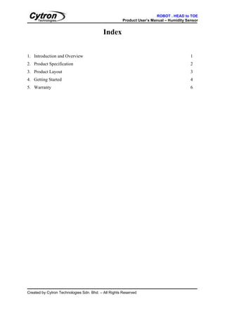 ROBOT . HEAD to TOE
                                                      Product User’s Manual – Humidity Sensor


                                           Index


1. Introduction and Overview                                                             1
2. Product Specification                                                                 2
3. Product Layout                                                                        3
4. Getting Started                                                                       4
5. Warranty                                                                              6




Created by Cytron Technologies Sdn. Bhd. – All Rights Reserved
 