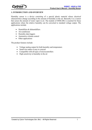 ROBOT . HEAD to TOE
                                                      Product User’s Manual – Humidity Sensor

1. INTRODUCTION AND OVERVIEW

Humidity sensor is a device consisting of a special plastic material whose electrical
characteristics change according to the amount of humidity in the air. Basically it is a sensor
that senses the amount of water vapor in air. The module of HSM-20G is essential for those
applications where the relative humidity can be converted to standard voltage output. The
applications include:

      •       Humidifiers & dehumidifiers
      •       Air-conditioner
      •       Humidity data loggers
      •       Automotive climate control
      •       Other applications

The product features include:

          •    Voltage analog output for both humidity and temperature.
          •    Small size makes it easy to conceal
          •    Compatible with all types of microcontrollers
          •    High sensitivity to humidity in the air




Created by Cytron Technologies Sdn. Bhd. – All Rights Reserved                           1
 
