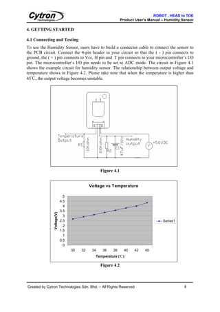 ROBOT . HEAD to TOE
                                                               Product User’s Manual – Humidity Sensor

4. GETTING STARTED

4.1 Connecting and Testing
To use the Humidity Sensor, users have to build a connector cable to connect the sensor to
the PCB circuit. Connect the 4-pin header to your circuit so that the ( - ) pin connects to
ground, the ( + ) pin connects to Vcc, H pin and T pin connects to your microcontroller’s I/O
pin. The microcontroller’s I/O pin needs to be set to ADC mode. The circuit in Figure 4.1
shows the example circuit for humidity sensor. The relationship between output voltage and
temperature shows in Figure 4.2. Please take note that when the temperature is higher than
45℃, the output voltage becomes unstable.




                                                  Figure 4.1


                                            Voltage vs Temperature

                              5
                            4.5
                              4
                            3.5
               Voltage(V)




                              3
                            2.5                                                      Series1
                              2
                            1.5
                              1
                            0.5
                              0
                                  30   32    34    36   38       40   42    45
                                              Temperature (℃)

                                                  Figure 4.2



Created by Cytron Technologies Sdn. Bhd. – All Rights Reserved                                   4
 