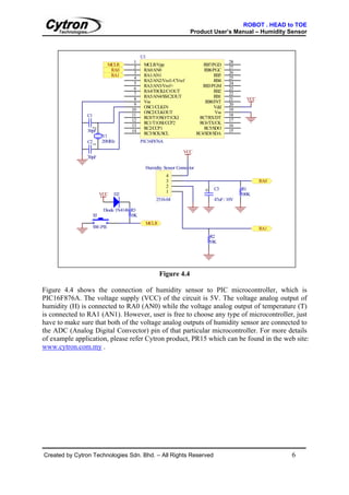 ROBOT . HEAD to TOE
                                                                     Product User’s Manual – Humidity Sensor



                                            U1
                                       1                                                   28
                            MCLR             MCLR/Vpp                        RB7/PGD
                                       2                                                   27
                             RA0             RA0/AN0                          RB6/PGC
                                       3                                                   26
                             RA1             RA1/AN1                               RB5
                                       4                                                   25
                                             RA2/AN2/Vref-/CVref                   RB4
                                       5                                                   24
                                             RA3/AN3/Vref+                   RB3/PGM
                                       6                                                   23
                                             RA4/T0CKI/C1OUT                       RB2
                                       7                                                   22
                                             RA5/AN4/SS/C2OUT                      RB1
                                       8                                                   21      VCC
                                             Vss                              RB0/INT
                                       9                                                   20
                                             OSC1/CLKIN                            Vdd
                                      10                                                   19
                                             OSC2/CLKOUT                           Vss
               C1                     11                                                   18
                                             RC0/T1OSO/T1CKI               RC7/RX/DT
                                      12                                                   17
                                             RC1/T1OSI/CCP2                RC6/TX/CK
                                      13                                                   16
                                             RC2/CCP1                         RC5/SDO
                    2




               30pF                   14                                                   15
                                             RC3/SCK/SCL                  RC4/SDI/SDA
                         Y1
               C2        20MHz              PIC16F876A
                    1




                                                                 VCC
               `
               30pF

                                              Humidity Sensor Connector
                                                         4
                                                         3                                               RA0
                                                         2
                                                                              +     C3           R1
                                                         1
                         VCC   D2                                                                100K
                                                   2510-04                          47uF / 10V

                          Diode 1N4148 R3
                    S5                10K
                                              MCLR
                    SW-PB                                                                                RA1
                                                                                  R2
                                                                                  10K




                                                     Figure 4.4

Figure 4.4 shows the connection of humidity sensor to PIC microcontroller, which is
PIC16F876A. The voltage supply (VCC) of the circuit is 5V. The voltage analog output of
humidity (H) is connected to RA0 (AN0) while the voltage analog output of temperature (T)
is connected to RA1 (AN1). However, user is free to choose any type of microcontroller, just
have to make sure that both of the voltage analog outputs of humidity sensor are connected to
the ADC (Analog Digital Convector) pin of that particular microcontroller. For more details
of example application, please refer Cytron product, PR15 which can be found in the web site:
www.cytron.com.my .




Created by Cytron Technologies Sdn. Bhd. – All Rights Reserved                                                 6
 