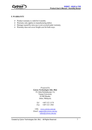 ROBOT . HEAD to TOE
                                                     Product User’s Manual – Humidity Sensor




5. WARRANTY

       Product warranty is valid for 6 months.
       Warranty only applies to manufacturing defect.
       Damage caused by miss-use is not covered under warranty.
       Warranty does not cover freight cost for both ways.




                                       Prepared by
                              Cytron Technologies Sdn. Bhd.
                                19, Jalan Kebudayaan 1A,
                                    Taman Universiti,
                                      81300 Skudai,
                                     Johor, Malaysia.

                                  Tel:    +607-521 3178
                                  Fax:    +607-521 1861

                               URL: www.cytron.com.my
                              Email: support@cytron.com.my
                                      sales@cytron.com.my


Created by Cytron Technologies Sdn. Bhd. – All Rights Reserved                         7
 