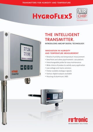 • Relative humidity and temperature measurement
• Dew Point and other psychrometric calculations
• Interchangeable probe for easy maintenance
• Wide choice of probes to satisfy every application
• Low voltage and mains versions
• Freely scalable analogue signals
• Various digital outputs available
• Housing of aluminium/ABS
THE INTELLIGENT
TRANSMITTER.
INTRODUCING AIRCHIP DIGITAL TECHNOLOGY.
INNOVATION IN HUMIDITY
AND TEMPERATURE MEASUREMENT
TRANSMITTERS FOR HUMIDITY AND TEMPERATURE
Tel: +44 (0)191 490 1547
Fax: +44 (0)191 477 5371
Email: northernsales@thorneandderrick.co.uk
Website: www.heattracing.co.uk
www.thorneanderrick.co.uk
 