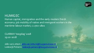 HUMIGEC
Human capital, immigration and the early modern Dutch
economy: job mobility of native and immigrant workers in the
maritime labour market, c.1700-1800
CLARIAH ‘toogdag’ 2018
19-10-2018
Jelle van Lottum (jelle.van.lottum@huygens.knaw.nl)
Lodewijk Petram (lodewijk.petram@huygens.knaw.nl)
 