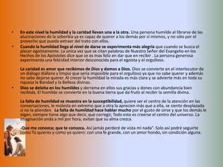 En este nivel la humildad y la caridad llevan una a la otra. Una persona humilde al librarse de las alucinaciones de la soberbia ya es capaz de querer a los demás por sí mismos, y no sólo por el provecho que pueda extraer del trato con ellos.Cuando la humildad llega al nivel de darse se experimenta más alegría que cuando se busca el placer egoístamente. La única vez que se citan palabras de Nuestro Señor del Evangelio en los Hechos de los Apóstoles dice que se es mas feliz en dar que en recibir . La persona generosa experimenta una felicidad interior desconocida para el egoísta y el orgulloso.La caridad es amor que recibimos de Dios y damos a Dios. Dios se convierte en el interlocutor de un diálogo diáfano y limpio que sería imposible para el orgulloso ya que no sabe querer y además no sabe dejarse querer. Al crecer la humildad la mirada es más clara y se advierte más en toda su riqueza la Bondad y la Belleza divinas.Dios se deleita en los humildes y derrama en ellos sus gracias y dones con abundancia bien recibida. El humilde se convierte en la buena tierra que da fruto al recibir la semilla divina.La falta de humildad se muestra en la susceptibilidad, quiere ser el centro de la atención en las conversaciones, le molesta en extremo que a otra la aprecien más que a ella, se siente desplazada si no la atienden.  La falta de humildad hace hablar mucho por el gusto de oirse y que los demás le oigan, siempre tiene algo que decir, que corregir, Todo esto es creerse el centro del universo. La imaginación anda a mil por hora, evitan que su alma crezca.-Que me conozca; que te conozca. Así jamás perderé de vista mi nada”. Solo así podré seguirte como Tú quieres y como yo quiero: con una fe grande, con un amor hondo, sin condición alguna.