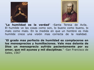 "La humildad es la verdad" -Santa Teresa de Avila. El humilde ve las cosas como son, lo bueno como bueno, lo malo como malo. En la medida en que un hombre es más humilde crece una visión mas correcta de la realidad. "El grado mas perfecto de humildad es complacerse en los menosprecios y humillaciones. Vale mas delante de Dios un menosprecio sufrido pacientemente por su amor, que mil ayunos y mil disciplinas." -San Francisco de Sales, 1567