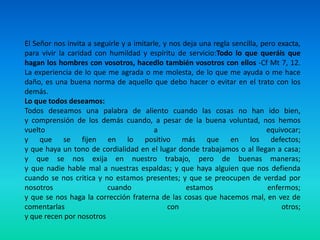 El Señor nos invita a seguirle y a imitarle, y nos deja una regla sencilla, pero exacta, para vivir la caridad con humildad y espíritu de servicio:Todo lo que queráis que hagan los hombres con vosotros, hacedlo también vosotros con ellos -Cf Mt 7, 12. La experiencia de lo que me agrada o me molesta, de lo que me ayuda o me hace daño, es una buena norma de aquello que debo hacer o evitar en el trato con los demás.Lo que todos deseamos:Todos deseamos una palabra de aliento cuando las cosas no han ido bien,y comprensión de los demás cuando, a pesar de la buena voluntad, nos hemos vuelto a equivocar;y que se fijen en lo positivo más que en los defectos;y que haya un tono de cordialidad en el lugar donde trabajamos o al llegan a casa;y que se nos exija en nuestro trabajo, pero de buenas maneras;y que nadie hable mal a nuestras espaldas; y que haya alguien que nos defienda cuando se nos critica y no estamos presentes; y que se preocupen de verdad por nosotros cuando estamos enfermos;y que se nos haga la corrección fraterna de las cosas que hacemos mal, en vez de comentarlas con otros;y que recen por nosotros