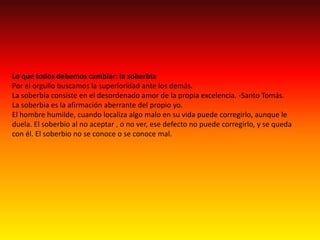 Lo que todos debemos cambiar: la soberbiaPor el orgullo buscamos la superioridad ante los demás.La soberbia consiste en el desordenado amor de la propia excelencia. -Santo Tomás. La soberbia es la afirmación aberrante del propio yo. El hombre humilde, cuando localiza algo malo en su vida puede corregirlo, aunque le duela. El soberbio al no aceptar , o no ver, ese defecto no puede corregirlo, y se queda con él. El soberbio no se conoce o se conoce mal.