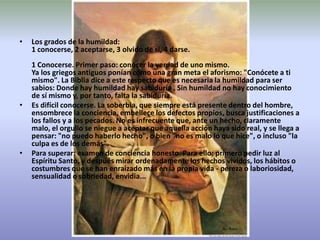 Los grados de la humildad:1 conocerse, 2 aceptarse, 3 olvido de si, 4 darse. 1 Conocerse. Primer paso: conocer la verdad de uno mismo.Ya los griegos antiguos ponían como una gran meta el aforismo: "Conócete a ti mismo". La Biblia dice a este respecto que es necesaria la humildad para ser sabios: Donde hay humildad hay sabiduría . Sin humildad no hay conocimiento de sí mismo y, por tanto, falta la sabiduría.Es difícil conocerse. La soberbia, que siempre está presente dentro del hombre, ensombrece la conciencia, embellece los defectos propios, busca justificaciones a los fallos y a los pecados. No es infrecuente que, ante un hecho, claramente malo, el orgullo se niegue a aceptar que aquella acción haya sido real, y se llega a pensar: "no puedo haberlo hecho", o bien "no es malo lo que hice", o incluso "la culpa es de los demás".Para superar: examen de conciencia honesto. Para ello: primero pedir luz al Espíritu Santo, y después mirar ordenadamente los hechos vividos, los hábitos o costumbres que se han enraizado más en la propia vida - pereza o laboriosidad, sensualidad o sobriedad, envidia...