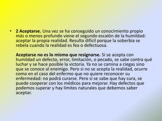 2 Aceptarse. Una vez se ha conseguido un conocimiento propio más o menos profundo viene el segundo escalón de la humildad: aceptar la propia realidad. Resulta difícil porque la soberbia se rebela cuando la realidad es fea o defectuosa. Aceptarse no es lo mismo que resignarse. Si se acepta con humildad un defecto, error, limitación, o pecado, se sabe contra qué luchar y se hace posible la victoria. Ya no se camina a ciegas sino que se conoce al enemigo. Pero si no se acepta la realidad, ocurre como en el caso del enfermo que no quiere reconocer su enfermedad: no podrá curarse. Pero si se sabe que hay cura, se puede cooperar con los médicos para mejorar. Hay defectos que podemos superar y hay límites naturales que debemos saber aceptar.
