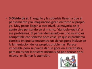 3 Olvido de sí. El orgullo y la soberbia llevan a que el pensamiento y la imaginación giren en torno al propio yo. Muy pocos llegan a este nivel. La mayoría de la gente vive pensando en si mismo, "dándole vuelta" a sus problemas. El pensar demasiado en uno mismo es compatible con saberse poca cosa, ya que el problema consiste en que se encuentra un cierto gusto incluso en la lamentación de los propios problemas. Parece imposible pero se puede dar un goce en estar tristes, pero no es por la tristeza misma sino por pensar en sí mismo, en llamar la atención. 