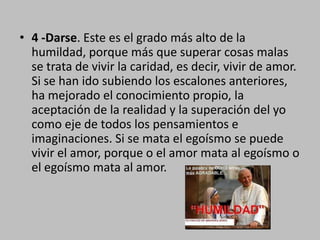 4 -Darse. Este es el grado más alto de la humildad, porque más que superar cosas malas se trata de vivir la caridad, es decir, vivir de amor. Si se han ido subiendo los escalones anteriores, ha mejorado el conocimiento propio, la aceptación de la realidad y la superación del yo como eje de todos los pensamientos e imaginaciones. Si se mata el egoísmo se puede vivir el amor, porque o el amor mata al egoísmo o el egoísmo mata al amor.
