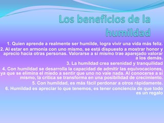 1. Quien aprende a realmente ser humilde, logra vivir una vida más feliz.
2. Al estar en armonía con uno mismo, se está dispuesto a mostrar honor y
aprecio hacia otras personas. Valorarse a sí mismo trae aparejado valorar
a los demás.
3. La humildad crea serenidad y tranquilidad
4. Con humildad se desarrolla la capacidad de admitir las equivocaciones,
ya que se elimina el miedo a sentir que uno no vale nada. Al conocerse a sí
mismo, la crítica se transforma en una posibilidad de crecimiento.
5. Con humildad, es más fácil perdonar a otros rápidamente.
6. Humildad es apreciar lo que tenemos, es tener conciencia de que todo
es un regalo
 