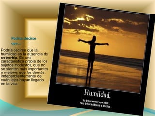 Podria decirse
que…
Podría decirse que la
humildad es la ausencia de
soberbia. Es una
característica propia de los
sujetos modestos, que no
se sienten más importantes
o mejores que los demás,
independientemente de
cuán lejos hayan llegado
en la vida.
 