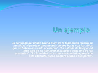 “El campeón del último Grand Slam de la temporada mostró su
humildad al pelotear durante más de dos horas con los niños
que se habían acercado al estadio”, “La estrella de Hollywood
hizo gala de su humildad al saludar a cada uno de los
presentes”, “La humildad no es una característica propia de
este cantante, quien siempre critica a sus pares”.
 