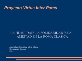 Proyecto Virtus Inter Pares LA HUMILDAD, LA SOLIDARIDAD Y LA AMISTAD EN LA ROMA CLÁSICA Asignatura: Literatura latina clásica Universidad de Jaén 2011 