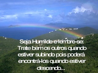 Seja Humilde e lembre-se: Trate bem os outros quando estiver subindo pois poderá  encontrá-los quando estiver descendo...   